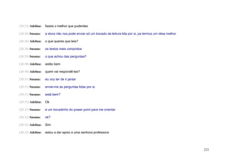 (20:23) Adelina:   fazeis o melhor que puderdes

(20:26) Susana:    a stora não nos pode enviar só um bocado da leitura lida por si, pa termos um ideia melhor

(20:28) Adelina:   o que queres que leia?

(20:28) Susana:    os textos mais compridos

(20:29) Susana:    o que achou das perguntas?

(20:30) Adelina:   estão bem

(20:30) Adelina:   quem vai respondê-las?

(20:31) Susana:    eu vou ter de ir jantar

(20:31) Susana:    envie-me as perguntas lidas por si.

(20:31) Susana:    está bem?

(20:32) Adelina:   Ok

(20:32) Susana:    e um bocadinho do power point para me orientar

(20:32) Susana:    ok?

(20:32) Adelina:   Sim

(20:32) Adelina:   estou a dar apoio a uma senhora professora




                                                                                                                223
 