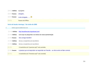(20:32) Adelina:      e já gravo

    (20:33) Susana:       obrigada...

    (20:33) Susana:       muito obrigada.........

    (20:33)               Susana está Offline

    Início da Sessão: domingo, 7 de Junho de 2009

             Adelina (geramovel@hotmail.com)


    (21:16) Adelina:       http://escafrancais.mypodcast.com/

    (21:16) Adelina:       ouve aqui as perguntas e os textos da vossa apresentação

    (21:24) Susana:        não consigo transferir

    (21:25) Adelina:       Iniciou a transferência de um ficheiro

    (21:25) Adelina:       Iniciou a transferência de um ficheiro

    (21:25)                A transferência de "questions.mp3" está concluída.

    (21:26) Susana:        a pessoa que vai responder vai responder em francês... eu não se ela vai falar correcto

    (21:27)                A transferência de "formation.mp3" está concluída.




                                                                                                                     224
 