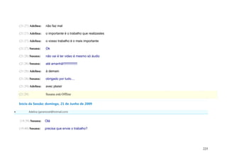 (21:27) Adelina:       não faz mal

    (21:27) Adelina:       o importante é o trabalho que realizastes

    (21:27) Adelina:       o vosso trabalho é o mais importante

    (21:27) Susana:        Ok

    (21:28) Susana:        não vai é ter video é mesmo só áudio

    (21:28) Susana:        até amanhã!!!!!!!!!!!!!!!!

    (21:28) Adelina:       à demain

    (21:28) Susana:        obrigado por tudo....

    (21:29) Adelina:       avec plaisir

    (21:29)                Susana está Offline

    Início da Sessão: domingo, 21 de Junho de 2009

             Adelina (geramovel@hotmail.com)


    (19:39) Susana:       Olá

    (19:40) Susana:       precisa que envie o trabalho?




                                                                       225
 