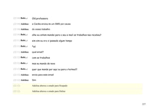 (22:10) Babi...:   Olá professora

(22:10) Adelina:   a Cecília enviou-te um SMS por causa

(22:10) Adelina:   do vosso trabalho

(22:10) Babi...:   olhe eu ontem mandei para o seu e-mail os trabalhos nao recebeu?

(22:11) Babi...:   sim sim eu s+o vi passado algum tempo

(22:11) Babi...:   *só

(22:11) Adelina:   qual email?

(22:12) Babi...:   com os trabalhos

(22:12) Babi...:   mas eu mando de novo

(22:12) Babi...:   quer que mande por aqui ou para o hotmail?

(22:12) Adelina:   envia para este email

(22:12) Adelina:   Sim

(22:12)            Adelina alterou o estado para Ocupado

(22:12)            Adelina alterou o estado para Online




                                                                                      227
 