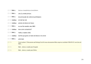 (22:13) Babi...:   Iniciou a transferência de um ficheiro

(22:13) Babi...:   isto é a minha leitura

(22:13) Babi...:   da um bocado de ruído sra professora

(22:14) Adelina:   ok não faz mal

(22:14) Adelina:   preciso da leitura do Vasco

(22:14) Babi...:   eu vou lhe mandar uma SMS

(22:14) Adelina:   tens como contactá-lo?

(22:14) Babi...:   tenho o numero dele

(22:14) Adelina:   diz-lhe que grave um texto de leitura e mo envie

(22:14) Babi...:   esta bem

(22:15)            Você recebeu C:Documents and SettingsUserOs meus documentosMeus arquivos recebidosV004.WAV com êxito de
                   Babi....

(22:15)            Babi... alterou o estado para Ocupado

(22:16)            Babi... alterou o estado para Online




                                                                                                                                  228
 