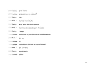 (22:17) Adelina:   já lês melhor

(22:17) Adelina:   preparaste com os podcasts?

(22:17) Babi...:   Sim

(22:17) Babi...:   mas não treinei muito

(22:17) Babi...:   eu já tenho isso há muito tempo

(22:18) Babi...:   mas nunca levava o cabo para lhe oassar

(22:18) Babi...:   *passar

(22:18) Adelina:   mas ouviste os podcasts antes de fazer esta leitura?

(22:20) Babi...:   sim ouvi

(22:20) Adelina:   ok

(22:20) Adelina:   consideras os podcasts de grande utilidade?

(22:20) Babi...:   sim considero

(22:20) Babi...:   ajudam muito

(22:21) Adelina:   óptimo




                                                                          229
 