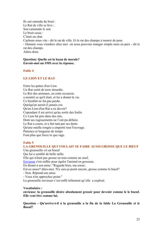 Ils ont entendu du bruit :
Le Rat de ville se lève ;
Son camarade le suit.
Le bruit cesse :
C'était un chat.
Cachons nous vite - dit le rat de ville. Et le rat des champs à mourir de peur.
- Demain vous viendrez chez moi où nous pouvons manger simple mais en paix - dit le
rat des champs.
Adieu donc.

Question: Quelle est la leçon de morale?
Envoie-moi un SMS avec la réponse.

Fable 4

LE LION ET LE RAT

Entre les pattes d'un Lion
Un Rat sortit de terre étourdie.
Le Roi des animaux, en cette occasion,
a montré ce qu'il était, et lui a donné la vie.
Ce bienfait ne fut pas perdu.
Quelqu'un aurait-il jamais cru
Qu'un Lion d'un Rat a eu devoir?
Cependant il est arrivé qu'au sortir des forêts
Ce Lion fut pris dans des rets,
Dont ses rugissements ne l’ont pu défaire.
Le Rat a couru, et a fait tant par ses dents
Qu'une maille rongée a emporté tout l'ouvrage.
Patience et longueur de temps
Font plus que force ni que rage.

Fable 5
LA GRENOUILLE QUI VOULAIT SE FAIRE AUSSI GROSSE QUE LE BŒUF
Une grenouille vit un boeuf
Qui lui a semblé de belle taille.
Elle qui n'était pas grosse en tout comme un oeuf,
Envieuse s'est enflée pour égaler l'animal en grosseur,
En disant à son amie: "Regarde bien, ma soeur;
Est-ce assez? dites-moi. N'y suis-je point encore, grosse comme le bœuf?
- Non. Répond son amie.
- Vous n'en approchez point."
La grenouille envieuse s’est enflé tellement qu’elle a explosé.

Vocabulaire :
envieuse: la grenouille désire absolument grossir pour devenir comme le le boeuf.
Elle veut être comme lui.

Question - Qu'arrive-t-il à la grenouille a la fin de la fable La Grenouille et le
Boeuf?


                                                                                23
 