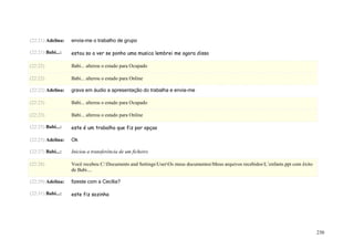 (22:21) Adelina:   envia-me o trabalho de grupo

(22:21) Babi...:   estou so a ver se ponho uma musica lembrei me agora disso

(22:22)            Babi... alterou o estado para Ocupado

(22:22)            Babi... alterou o estado para Online

(22:22) Adelina:   grava em áudio a apresentação do trabalha e envia-me

(22:23)            Babi... alterou o estado para Ocupado

(22:23)            Babi... alterou o estado para Online

(22:25) Babi...:   este é um trabalho que fiz por opçao

(22:25) Adelina:   Ok

(22:27) Babi...:   Iniciou a transferência de um ficheiro

(22:28)            Você recebeu C:Documents and SettingsUserOs meus documentosMeus arquivos recebidosL’enfants.ppt com êxito
                   de Babi....

(22:29) Adelina:   fizeste com a Cecília?

(22:31) Babi...:   este fiz sozinha




                                                                                                                                    230
 