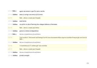 (22:31) Babi...:   agora vou enviar o que fiz com a cecilia

(22:31) Adelina:   estou a corrigir uns erros e já to envio

(22:31)            Babi... alterou o estado para Ocupado

(22:31) Adelina:   está bonito

(22:31) Adelina:   vou pô-lo no site eTwinning dos colegas italianos e franceses

(22:32)            Babi... alterou o estado para Online

(22:32) Adelina:   grava tu a leres os diapositivos

(22:34) Babi...:   Iniciou a transferência de um ficheiro

(22:35)            Você recebeu C:Documents and SettingsUserOs meus documentosMeus arquivos recebidosFrançais.ppt com êxito de
                   Babi....

(22:35) Adelina:   Iniciou a transferência de um ficheiro

(22:36)            A transferência de "L’enfants.ppt" está concluída.

(22:37)            Babi... alterou o estado para Ocupado

(22:38) Adelina:   Iniciou a transferência de um ficheiro

(22:38) Adelina:   já está corrigido




                                                                                                                                      231
 