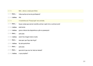 (22:38)            Babi... alterou o estado para Online

(22:39) Babi...:   tinha muitos erros sra professora?

(22:39) Adelina:   não

(22:39)            A transferência de "Français.ppt" está concluída.

(22:39) Babi...:   houve coisas que escrevi sozinha outras vi pelo livro e outras na net

(22:40) Adelina:   está bonito

(22:40) Adelina:   grava a leitura dos diapositivos e põe no powerpoint

(22:40) Babi...:   esta bom

(22:40) Adelina:   assim fica imagem texto e áudio

(22:41) Babi...:   mas quer que faça isso hoje?

(22:41) Adelina:   faz até quarta-feira

(22:43) Babi...:   esta bom

(22:43) Babi...:   que nota é que vou ter mais ao menos?

(22:43) Adelina:   o que propões?




                                                                                           232
 