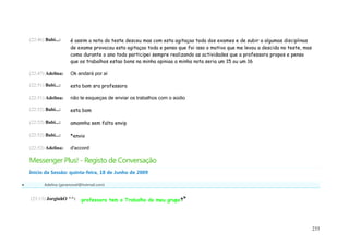 (22:46) Babi...:    é assim a nota do teste desceu mas com esta agitaçao toda dos exames e de subir a algumas disciplinas
                        de exame provocou esta agitaçao toda e penso que foi isso o motivo que me levou a descida no teste, mas
                        como durante o ano todo participei sempre realizando as actividades que a professora propos e penso
                        que os trabalhos estao bons na minha opiniao a minha nota seria um 15 ou um 16

    (22:47) Adelina:    Ok andará por aí

    (22:51) Babi...:    esta bom sra professora

    (22:51) Adelina:    não te esqueças de enviar os trabalhos com o aúdio

    (22:52) Babi...:    esta bom

    (22:52) Babi...:    amannha sem falta envip

    (22:52) Babi...:    *envio

    (22:52) Adelina:    d'accord

    Messenger Plus! - Registo de Conversação
    Início da Sessão: quinta-feira, 18 de Junho de 2009

          Adelina (geramovel@hotmail.com)


    (23:13) JorginhO ^^:      professora tem o Trabalho do meu grupo




                                                                                                                                  233
 