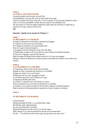 Fable 6
LA POULE AUX OEUFS D'OR
La poule pondait tous les jours un oeuf d'or.
son propriétaire a cru qu’elle avait un trésor dans son corps:
Alors en voulant tout d’une seule fois, il a tué sa poule, l'a ouvert pour prendre le trésor
mais il l’a trouvé semblable à celles dont les oeufs ne lui rendaient rien.
De cette façon il s’était lui-même supprimé le plus beau de son bien et à partir de ce
moment il n’a pas eu plus d’œufs d’or.
Fin

Question - Quelle est la morale de l’histoire ?

Fable 7
LE RENARD ET LA CIGOGNE
Compère le Renard a invité à dîner commère la Cigogne.
La soupe lui a été servie sur une assiette :
La Cigogne au long bec n'en a pu prendre rien ;
Pour se venger de cette tromperie,
 la Cigogne a invité le Renard à venir chez elle dîner.
A l'heure dite, le repas a été servit dans un vase à long col et d'étroite bouche.
Le bec de la Cigogne y pouvait bien passer ;
Mais la langue du Renard était d'autre mesure et il n’a pu rien manger.
Honteux comme un Renard en serrant la queue et portant bas l'oreille s’en est allé avec
famine.

Fable 8
LA COLOMBE ET LA FOURMI
Le long d'une claire rivière buvait une Colombe,
Quand sur l'eau s’inclinait une Fourmi et y est tombé.
Et dans cet océan s’est vu la Fourmi
S'efforçait, mais en vain, de gagner le bord.
La Colombe aussitôt a usé la charité et l’a jeté
un fragment d'herbe dans l'eau,
La Fourmi s’y prend et arrive au bord et se sauve ;
Passe un chasseur avec une fusil en direction à la colombe.
La fourmi a vu son amie en péril et tout de suite a piqué le méchant chasseur
Dans le pied en lui faisant perdre la trajectoire et sauve la pauvre colombe.

Fable 9

LE RENARD ET LES RAISINS

Certain Renard
Mourant presque de faim, a vu au haut d'une vigne
Des Raisins mûrs apparemment,
Et couverts d'une peau vermeille.
Monsieur Renard a tout de suite vu ici un bon repas ;
Mais comme il n'y pouvait prendre les raisins car ils étaient haut:
Il a dit : - "Ils sont trop verts et bons pour des grossiers, pas pour moi. "



                                                                                          24
 