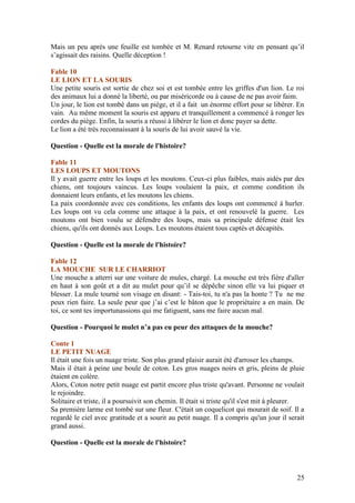Mais un peu après une feuille est tombée et M. Renard retourne vite en pensant qu’il
s’agissait des raisins. Quelle déception !

Fable 10
LE LION ET LA SOURIS
Une petite souris est sortie de chez soi et est tombée entre les griffes d'un lion. Le roi
des animaux lui a donné la liberté, ou par miséricorde ou à cause de ne pas avoir faim.
Un jour, le lion est tombé dans un piège, et il a fait un énorme effort pour se libérer. En
vain. Au même moment la souris est apparu et tranquillement a commencé à ronger les
cordes du piège. Enfin, la souris a réussi à libérer le lion et donc payer sa dette.
Le lion a été très reconnaissant à la souris de lui avoir sauvé la vie.

Question - Quelle est la morale de l'histoire?

Fable 11
LES LOUPS ET MOUTONS
Il y avait guerre entre les loups et les moutons. Ceux-ci plus faibles, mais aidés par des
chiens, ont toujours vaincus. Les loups voulaient la paix, et comme condition ils
donnaient leurs enfants, et les moutons les chiens.
La paix coordonnée avec ces conditions, les enfants des loups ont commencé à hurler.
Les loups ont vu cela comme une attaque à la paix, et ont renouvelé la guerre. Les
moutons ont bien voulu se défendre des loups, mais sa principale défense était les
chiens, qu'ils ont donnés aux Loups. Les moutons étaient tous captés et décapités.

Question - Quelle est la morale de l'histoire?

Fable 12
LA MOUCHE SUR LE CHARRIOT
Une mouche a atterri sur une voiture de mules, chargé. La mouche est très fière d'aller
en haut à son goût et a dit au mulet pour qu’il se dépêche sinon elle va lui piquer et
blesser. La mule tourné son visage en disant: - Tais-toi, tu n'a pas la honte ? Tu ne me
peux rien faire. La seule peur que j’ai c’est le bâton que le propriétaire a en main. De
toi, ce sont tes importunassions qui me fatiguent, sans me faire aucun mal.

Question - Pourquoi le mulet n’a pas eu peur des attaques de la mouche?

Conte 1
LE PETIT NUAGE
Il était une fois un nuage triste. Son plus grand plaisir aurait été d'arroser les champs.
Mais il était à peine une boule de coton. Les gros nuages noirs et gris, pleins de pluie
étaient en colère.
Alors, Coton notre petit nuage est partit encore plus triste qu'avant. Personne ne voulait
le rejoindre.
Solitaire et triste, il a poursuivit son chemin. Il était si triste qu'il s'est mit à pleurer.
Sa première larme est tombé sur une fleur. C'était un coquelicot qui mourait de soif. Il a
regardé le ciel avec gratitude et a sourit au petit nuage. Il a compris qu'un jour il serait
grand aussi.

Question - Quelle est la morale de l'histoire?



                                                                                           25
 