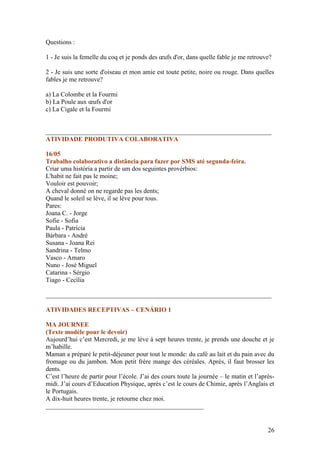 Questions :

1 - Je suis la femelle du coq et je ponds des œufs d'or, dans quelle fable je me retrouve?

2 - Je suis une sorte d'oiseau et mon amie est toute petite, noire ou rouge. Dans quelles
fables je me retrouve?

a) La Colombe et la Fourmi
b) La Poule aux œufs d'or
c) La Cigale et la Fourmi


______________________________________________________________________
ATIVIDADE PRODUTIVA COLABORATIVA

16/05
Trabalho colaborativo a distância para fazer por SMS até segunda-feira.
Criar uma história a partir de um dos seguintes provérbios:
L'habit ne fait pas le moine;
Vouloir est pouvoir;
A cheval donné on ne regarde pas les dents;
Quand le soleil se lève, il se lève pour tous.
Pares:
Joana C. - Jorge
Sofie - Sofia
Paula - Patrícia
Bárbara - André
Susana - Joana Rei
Sandrina - Telmo
Vasco - Amaro
Nuno - José Miguel
Catarina - Sérgio
Tiago - Cecília

______________________________________________________________________

ATIVIDADES RECEPTIVAS – CENÁRIO 1

MA JOURNEE
(Texte modèle pour le devoir)
Aujourd’hui c’est Mercredi, je me lève à sept heures trente, je prends une douche et je
m’habille.
Maman a préparé le petit-déjeuner pour tout le monde: du café au lait et du pain avec du
fromage ou du jambon. Mon petit frère mange des céréales. Après, il faut brosser les
dents.
C’est l’heure de partir pour l’école. J’ai des cours toute la journée – le matin et l’après-
midi. J’ai cours d’Education Physique, après c’est le cours de Chimie, après l’Anglais et
le Portugais.
A dix-huit heures trente, je retourne chez moi.
_________________________________________________


                                                                                         26
 