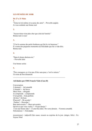 LES PENSÉES DU SOIR

De 27 a 31 Maio
1.
"Aime-toi toi-même et tu auras des amis". - Proverbe anglais
Je vous souhaite une bonne nuit

2.

"Aucun trésor n'est plus cher que celui de l'amitié."
Bonne nuit à vous!

3.

"C'est la somme des petits bonheurs qui fait la vie heureuse."
É a soma dos pequenos momentos de felicidade que faz a vida feliz.
Bonne nuit.

4.

"Dans le doute abstiens-toi."
 - Proverbe latin

Une bonne soirée

5.

"Être courageux ce n’est pas d’être sans peur, c’est la vaincre."
Un reste de bon dimanche
________________________________________________________

Atividades por SMS Francês Noite (Caso D)

Conversation
À demain! - Até amanhã
À bientôt !- Até breve
Merci bien. - obrigado
Je comprends. - compreendo
C'est parfait. - Está perfeito
Ah bon ? Ah bom
D'accord ! - De acordo !
 Pardon ! - Desculpe !
Bon anniversaire ! - Bom aniversário
Qu'est-ce que vous voulez ? - O que deseja ?
 C'est une bonne idée ! - É uma boa ideia On verra demain. - Veremos amanhã.
Félicitations ! - Felicidades

joyeux(euse) - (adjectif) Qui cause, ressent ou exprime de la joie. (alegre, feliz) : Ex:
Joyeux Nöel


                                                                                      27
 