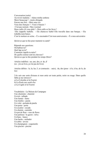 Conversation (suite)
Au revoir madame. - Adeus minha senhora
Merci beaucoup ! - muito obrigada
Encore une fois. - Mais uma vez.
Vous êtes français ? - Você é francês ?
 C'est pas normal.- Não é normal
Deux cafés s'il vous plaît ! - Dois cafés se faz favor !
 Elle s'appelle Isabelle. - Ela chama-se Isabel Elle travaille dans une banque. - Ela
trabalha num banco.
C'est le metteur en scène. - É o encenador C'est mon anniversaire. - É o meu aniversário

Qu'est-ce que tu fais pour mantenir ta santé?

Réponds aux questions:
Où habites-tu?
Quel âge as-tu?
Comment s'apelle ta mère?
De quelle couleur sont tes cheveux?
Qu'est-ce que tu fais pendant les temps libres?

Articles indéfinis : un, une, des, et de, d'
(ex : j'ai un livre, je n'ai pas de livre)

Articles définis : le, la, les, l', et contractés : au(x), du, des (pour : à le, à les, de le, de
les)

2-Je suis une sorte d'oiseau et mon amie est toute petite, noire ou rouge. Dans quelle
fable je me retrouve?
a) La Colombe et la Fourmi
b) La Poule aux oeufs d'or
c) La Cigale et la Fourmi


Vocabulaire - La Maison de Campagne
Une cheminée - chaminé
Un toit - telhado
Une fumée - fumo
Une fenêtre - janela
Un volet - portada da janela
Une porte - porta
Un escalier - escada
Un chemin - caminho
Un pot de fleur - vaso de flores
Une pelouse / le gazon - relva
Un banc - banco
Une hache - rachador
Un arbre - árvore
Un champignon - cogumenlo
Une piscine - piscina


                                                                                              28
 