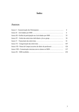 Índice




Anexos
Anexo I – Caracterização dos Participantes …………….….…………….……..…              4
Anexo II – Actividades por SMS ………………………………………………....                       6
Anexo III - Grelha de participação nas Actividades por SMS ……………………        35
Anexo IV – Guião das entrevistas individuais e focus group ………….………….      38
Anexo V – Transcrição das entrevistas ……………………….….………….…....               41
Anexo VI – Categorização das entrevistas …….…………………….………..…..              107
Anexo VII - Notas de Campo (excertos do diário do professor) …………….…....   128
Anexo VIII - Comunicação síncrona com os alunos no MSN ……………………            137
Anexo IX – SMS recebidos ……………………………………………………..…                           238




                                                                             3
 
