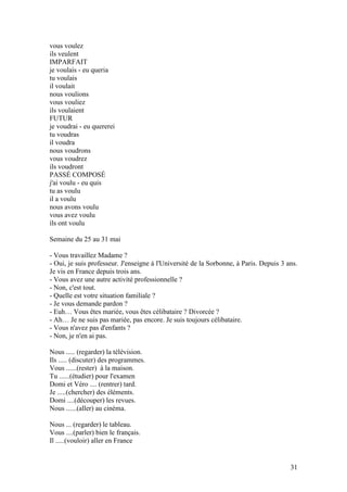 vous voulez
ils veulent
IMPARFAIT
je voulais - eu queria
tu voulais
il voulait
nous voulions
vous vouliez
ils voulaient
FUTUR
je voudrai - eu quererei
tu voudras
il voudra
nous voudrons
vous voudrez
ils voudront
PASSÉ COMPOSÉ
j'ai voulu - eu quis
tu as voulu
il a voulu
nous avons voulu
vous avez voulu
ils ont voulu

Semaine du 25 au 31 mai

- Vous travaillez Madame ?
- Oui, je suis professeur. J'enseigne à l'Université de la Sorbonne, à Paris. Depuis 3 ans.
Je vis en France depuis trois ans.
- Vous avez une autre activité professionnelle ?
- Non, c'est tout.
- Quelle est votre situation familiale ?
- Je vous demande pardon ?
- Euh… Vous êtes mariée, vous êtes célibataire ? Divorcée ?
- Ah… Je ne suis pas mariée, pas encore. Je suis toujours célibataire.
- Vous n'avez pas d'enfants ?
- Non, je n'en ai pas.

Nous ..... (regarder) la télévision.
Ils ..... (discuter) des programmes.
Vous ......(rester) à la maison.
Tu ......(étudier) pour l'examen
Domi et Véro .... (rentrer) tard.
Je .....(chercher) des éléments.
Domi ....(découper) les revues.
Nous ......(aller) au cinéma.

Nous ... (regarder) le tableau.
Vous ....(parler) bien le français.
Il .....(vouloir) aller en France


                                                                                        31
 