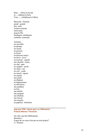 Elles .....(finis) le travail.
Je .....(habiter) à Paris
Vous .......(téléphoner) à Marie

Masculin - Féminin
grand - grande
ami- amie
content-contente
oncle-tante
graçon-fille
intelligent- intelligente
commun- commune

Animaux
un crocodile
un phoque
un oiseau
un poisson
un boeuf
un hérisson ouriço
un lièvre - levre
un écureuil - esquilo
une chenille - lesma
un chat - gato
un sanglier - javali
un chien - cao
un cerf - veado
un renard - raposa
un serpent
une girafe
un éléphant
un hippopotame
un rhinocéros
une panthère
un lion
une abeille
une araignée
une libellule
une fourmi
une mouche
un papillon - borboleta

_____________________________________________________
Jogo por SMS : Quem quer ser Milionário?
Francês Diurno e Nocturno

Jeu: Qui veut être Millionnaire
Question 1
Lequel de ces mots n'est pas un nom propre?
A - Homme


                                                        32
 