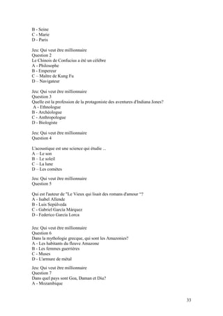 B - Seine
C - Marie
D - Paris

Jeu: Qui veut être millionnaire
Question 2
Le Chinois de Confucius a été un célèbre
A - Philosophe
B - Empereur
C – Maître de Kung Fu
D – Navigateur

Jeu: Qui veut être millionnaire
Question 3
Quelle est la profession de la protagoniste des aventures d'Indiana Jones?
 A - Ethnologue
B - Archéologue
C - Anthropologue
D - Biologiste

Jeu: Qui veut être millionnaire
Question 4

L'acoustique est une science qui étudie ...
A – Le son
B – Le soleil
C – La lune
D – Les comètes

Jeu: Qui veut être millionnaire
Question 5

Qui est l'auteur de "Le Vieux qui lisait des romans d'amour “?
A - Isabel Allende
B - Luis Sepúlveda
C - Gabriel García Márquez
D - Federico García Lorca

Jeu: Qui veut être millionnaire
Question 6
Dans la mythologie grecque, qui sont les Amazonies?
A - Les habitants du fleuve Amazone
B - Les femmes guerrières
C - Muses
D - L'armure de métal
Jeu: Qui veut être millionnaire
Question 7
Dans quel pays sont Goa, Daman et Diu?
A - Mozambique


                                                                             33
 