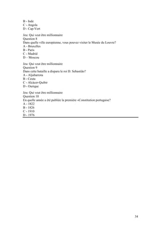 B - Inde
C - Angola
D - Cap-Vert
Jeu: Qui veut être millionnaire
Question 8
Dans quelle ville européenne, vous pouvez visiter le Musée du Louvre?
A - Bruxelles
B - Paris
C - Madrid
D – Moscou
Jeu: Qui veut être millionnaire
Question 9
Dans cette bataille a disparu le roi D. Sebastião?
A - Aljubarrota
B - Ceuta
C - Alcácer-Quibir
D - Ourique
Jeu: Qui veut être millionnaire
Question 10
En quelle année a été publiée la première «Constitution portugaise?
A - 1822
B - 1826
C - 1910
D - 1976




                                                                        34
 