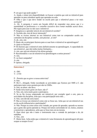 P- em que é que pode ajudar ?
A- Ajuda, o aluno tem disponibilidade vai buscar a matéria que está no telemóvel para
aprender ou para relembrar aquilo que aprendeu na aula.
P- Olhe o que é que deve mudar na escola para que o telemóvel passe a ter mais
aceitação?
A- Ah. A pergunta é assim um bocado difícil de responder mas penso que é a
mentalidade os professores e o conselho executivo deve tomar medidas acerca disso.
Pôr regras para usar ou não usar o telemóvel.
P- Imagina-se a aprender através de um telemóvel sozinho?
A- Sozinho não, tem de haver interacção?
P- Mas se tivesse internet no seu telemóvel como tem no computador acedia aos
conteúdos da disciplina sozinho, sem precisar...aí sim?
A- ah...sim, sim
P- Quais são os principais factores para se usar bem o telemóvel na aprendizagem?
A- quais os factores?
P- Os factores que o telemóvel entre definitivamente na aprendizagem. A capacidade do
seu telemóvel., que não tenha muitas limitações, ..
A- sim, que seja um telemóvel da ultima geração.
P- Recomendaria o uso do telemóvel na aprendizagem a outras pessoas?
A- sim,
P- vai fazer campanha?
A- sim
P- óptimo, obrigada.
______________________________________________________________________
Entrevista 2

A - D01
T - 13’03

P – Permite que eu grave a nossa entrevista?
A- Sim
P- Ok C., obrigada. Então recordando as actividades que fizemos por SMS a C. não
participou tanto como gostaria por não ter SMSs.
A- Sim, na altura não dava.
P- Senão teria muito gosto em fazer, não é?
A- Sim, sim, teria muito gosto e participava.
P- Se eu lhe tivesse emprestado um telemóvel, por exemplo igual a este, para as
actividades da disciplina, acha que a sua participação teria sido....
A- Sim, sem dúvida seria maior.
P- Mas se tivesse um telemóvel como este se fosse seu. Acha que ser um telemóvel seu
ou da escola influenciaria a participação?
A- Não. Porque eu como estou com vontade, por gostar de aprender, aprende-se mesmo
que a gente não queira aprende-se. Porque nós temos curiosidade de ver, lemos, estamos
a memorizar e aprendemos, acho que se fosse meu era na mesma.
P- Quer dizer que não é tanto o instrumento mas a vontade de participar e de...de
trabalhar.
A- Sim...sim
P –Muito bem. Acha então que o telemóvel é uma ferramenta de aprendizagem útil para
ocupar os tempos livres?



                                                                                   42
 