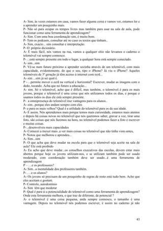 A- Sim, às vezes estamos em casa, vamos fazer alguma coisa e vamos ver, estamos ler e
a aprender um pouquinho mais.
P- Não só para ocupar os tempos livres mas também para usar na sala de aula, pode
funcionar como uma ferramenta de aprendizagem?
A- Sim. Com uma boa coordenação sim, é muito bom.
P- Tem os podcasts, consultar até no caso os textos que tinham..
A- Sim, exacto... sim consultar e interpretação.
P- O próprio dicionário.
A- É mais fácil, nós vamos na rua, vamos a qualquer sítio não levamos o caderno o
telemóvel vai sempre connosco.
P- ...está sempre presente em todo o lugar, a qualquer hora está sempre conectado.
A- sim...sim
P- Vê-se num futuro próximo a aprender sozinha através de um telemóvel, com mais
capacidade, evidentemente, do que o seu, tipo o iPhone? Já viu o iPhone? Aqueles
telemóveis de 3ª geração já têm acesso à internet com ecrã...
A- sim ...sim já sei qual é.
P - ...permite mover o ecrã na vertical e horizontal? Escrever, mudar as imagens com o
dedo, tocando. Acha que no futuro a educação...
A- sim. Só o telemóvel, acho que é difícil, mas também, o telemóvel é para os mais
jovens, porque o telemóvel é uma coisa que nós utilizamos todos os dias, e porque o
usamos todos os dias ele está sempre presente.
P- a omnipresença do telemóvel traz vantagens para os alunos..
A- sim...porque eles andam sempre com eles
P- e para os mais velhos? Qual é a utilidade do telemóvel para os da sua idade.
A- É assim. Nós aprendemos mais porque temos mais curiosidade, estamos mais atentos
e depois há coisas novas no telemóvel que nós queremos saber, gravar a voz, tirar uma
foto, são coisas que nós fazemos na hora, no telemóvel podemos fazer a foto e escrever
e muitas coisas.
P-...desenvolveu mais capacidades
A- Comecei a mexer mais ,a ver mais coisas no telemóvel que não tinha visto antes,
P- Notou que melhorou e aprendeu...
A- Sim...sim
P- O que acha que deve mudar na escola para que o telemóvel seja aceite na sala de
aula? Ele está proibido
A- Eu acho que deve mudar...os conselhos executivos das escolas, devem estar mais
abertos porque hoje os jovens utilizam-nos, e se utilizam também pode ser usado
moderado, com coordenação também deve ser usado...é uma ferramenta de
aprendizagem
P – …e os professores?
A- Sim...a mentalidade dos professores também.
P- ….e os alunos?
A- Os jovens só precisam de um pouquinho de regras de resto está tudo bem. Acho que
eles aceitam e gostam.
P- Controlo, autodomínio
A- Sim têm que moderar
P- Qual é para si a potencialidade do telemóvel como uma ferramenta de aprendizagem?
Onde esta ferramenta melhora, o que traz de diferente, de potencial ?
A- o telemóvel é uma coisa pequena, anda sempre connosco, o tamanho é uma
vantagem. Depois no telemóvel nós podemos escrever, é assim no caderno já não



                                                                                   43
 