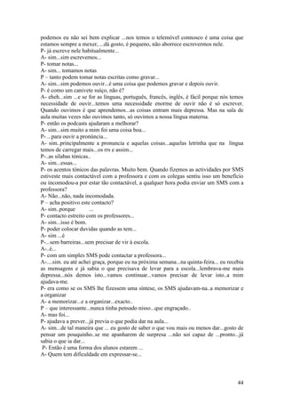 podemos eu não sei bem explicar ...nos temos o telemóvel connosco é uma coisa que
estamos sempre a mexer, ...dá gosto, é pequeno, não aborrece escrevermos nele.
P- já escreve nele habitualmente...
A- sim...sim escrevemos...
P- tomar notas...
A- sim... tomamos notas
P – tanto podem tomar notas escritas como gravar...
A- sim...sim podemos ouvir...é uma coisa que podemos gravar e depois ouvir.
P- é como um canivete suíço, não é?
A- eheh...sim ...e se for as línguas, português, francês, inglês, é fácil porque nós temos
necessidade de ouvir...temos uma necessidade enorme de ouvir não é só escrever.
Quando ouvimos é que aprendemos...as coisas entram mais depressa. Mas na sala de
aula muitas vezes não ouvimos tanto, só ouvimos a nossa língua materna.
P- então os podcasts ajudaram a melhorar?
A- sim...sim muito a mim foi uma coisa boa...
P- ...para ouvir a pronúncia...
A- sim..principalmente a pronuncia e aquelas coisas...aquelas letrinha que na língua
temos de carregar mais...os rrs e assim...
P-..as sílabas tónicas..
A- sim...essas...
P- os acentos tónicos das palavras. Muito bem. Quando fizemos as actividades por SMS
estiveste mais contactável com a professora e com os colegas sentiu isso um benefício
ou incomodou-a por estar tão contactável, a qualquer hora podia enviar um SMS com a
professora?
A- Não...não, nada incomodada.
P – acha positivo este contacto?
A- sim..porque         ...
P- contacto estreito com os professores...
A- sim...isso é bom.
P- poder colocar duvidas quando as tem...
A- sim ...é
P-...sem barreiras...sem precisar de vir à escola.
A-..é...
P- com um simples SMS pode contactar a professora...
A-....sim. eu até achei graça, porque eu na próxima semana...na quinta-feira... eu recebia
as mensagens e já sabia o que precisava de levar para a escola...lembrava-me mais
depressa...nós demos isto...vamos continuar...vamos precisar de levar isto..a mim
ajudava-me.
P- era como se os SMS lhe fizessem uma síntese, os SMS ajudavam-na..a memorizar e
a organizar
A- a memorizar...e a organizar...exacto..
P – que interessante...nunca tinha pensado nisso...que engraçado..
A- mas foi...
P- ajudava a prever...já previa o que podia dar na aula...
A- sim...de tal maneira que ... eu gosto de saber o que vou mais ou menos dar...gosto de
pensar um pouquinho..se me apanharem de surpresa ...não soi capaz de ...pronto...já
sabia o que ia dar...
 P- Então é uma forma dos alunos estarem ...
A- Quem tem dificuldade em expressar-se...



                                                                                       44
 