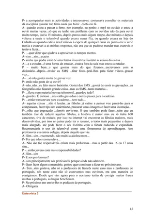 P- a acompanhar mais as actividades e interessar-se. costumava consultar os materiais
da disciplina quando não tinha nada que fazer...conte-me lá.
A- quando estou a passar a ferro, por exemplo, eu ponho o mp4 no ouvido e estou a
ouvir muitas vezes...só que eu tenho um problema com os ouvidos não dá para ouvir
muito tempo, ouvia 15 minutos, depois parava mais algum tempo, dez minutos e depois
voltava a ouvir o telemóvel quando estava numa fila, ou quando estava na loja do
Cidadão ou quando estava nos Correios à espera de qualquer coisa eu punha-me a ver e
mexia e escrevei-a as minhas respostas, não era que as pudesse mandar mas escrevia e
tentava fazer...
P- ...quer dizer que ajudava a aproveitar os tempos mortos.
A- sim ...sim...exacto
P- sentiu que podia estar de uma forma mais útil a recordar as coisas das aulas...
A-...e a estudar...é uma forma de estudar...estava fora da sala mas estava a estudar.
P – muito bem...o que gostou mais do que fizemos...escrevemos com o
dicionário...depois...enviar os SMS ...tirar fotos..pedi-lhes para fazer vídeos..gravar
voz...
A- ...só não gostei muito de gravar voz.
P- então não gosta de se ouvir?
A- não..não...eu falo muito baixinho. Gostei dos SMS , gostei de ouvir as gravações...as
fotografias não ficaram grande coisa...mas os SMS...tanto material...
P- ...ficou com material no seu telemóvel...guardou tudo?
A- guardei. É curioso ...uns estão gravados e outros passei para o caderno.
P- ...então transcreveu para o caderno... tem tudo...
A- aquelas coisas ...não é lendas...as fábulas já estive a pensar vou passá-las para o
computador, fazer tipo um caderninho, procurar umas imagens e fazer uma ilustração..
P-...olha que engraçado ...depois envie-me. O que também pode fazer...sabe que eu
também tive de reduzir aquelas fábulas, a história é maior mas eu só tinha 600
caracteres, tive de reduzir, por isso na internet vai encontrar as fábulas maiores, mais
desenvolvidas, por isso se quiser pode ter o resumo, o texto mais pequenino e depois
mais alargado, até pode fazer o seu livrinho com a fábula reduzida e expandida.
Recomendaria o uso do telemóvel como uma ferramenta de aprendizagem. Aos
professores e a outros colegas, depois daquilo que viu
A- Sim...sim...recomendo. não muito a adolescentes...
P- Por que não recomendava...
A- Não são tão responsáveis..criam mais problemas....mas a partir dos 16 ou 17 anos
sim...
P -...então jovens com mais responsabilidades?
A- Sim...sim
P- E aos professores?
A- sim principalmente aos professores porque ainda não admitem.
P- Quer fazer algum comentário, gostou quer continuar a fazer no próximo ano.
A- Sim...sim gostava, não só a professora de francês neste caso mas a professora de
português, nós neste caso não só escrevemos mas ouvimos, era uma maneira de
corrigirmos. Desde que vim agora para o nocturno tenho de corrigir muitas frases
minhas a português, as língua beneficiam.
P- No próximo ano envio-lhe os podcasts de português.
A- Obrigada
______________________________________________________________________
Entrevista 3



                                                                                     45
 