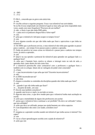 A – D03
T – 5’11

P- Olá L., concorda que eu grave esta entrevista.
A- sim
P- vou-lhe colocar a seguinte pergunta. Usou o seu telemóvel nas actividades.
Se eu lhe tivesse emprestado um telemóvel igual ao meu acha que teria respondido mais
vezes, usado com mais frequência? Precisava de um melhor?
A- não...o facto é que não tinha SMS grátis
P – e para ouvir os podcasts chegou bem o leitor mp4?
A- sim.
P- acha que o telemóvel é útil para ocupar os tempos livres?
A- sim
P- teve alguma ocasião em que não tinha nada que fazer e aproveitou o que tinha no
telemóvel
A- Os SMSs que a professora enviou, o meu telemóvel não tinha para agendar eu passei
para o caderno ...nos tempo livres passava para o caderno e aprendia.
P- Então era positivo ter essas coisas no telemóvel e passar para o caderno nos tempos
livres, já estava a aprender..
A- sim
P- Qual é na sua opinião o potencial do telemóvel para aprender em qualquer lado e a
qualquer hora?
A- acho que é bastante bom...motiva os alunos a interagir mais na sala de aula...a
aprender mais..tanto dentro da sala como fora.
P- o telemóvel permitiu-lhe estar contactável com a professora a qualquer hora e
também com os colegas. Quais são as vantagens de poder estar conectada?
A- é bom.
P – e que inconvenientes é que acha que tem? Encontra inconvenientes?
A- não..
P- os SMS incomodavam-na?
A- não stora
P- chegou a consultar os conteúdos da disciplina quando não tinha nada que fazer?
A- sim
P- ...quando é que não tinha nada que fazer?
A- ... da parte da tarde...em casa
P- fora de casa também consultava?
A- quando saía levava o mp4 e ia ouvindo os textos.
P- diga-me uma coisa...o que deve mudar para que o telemóvel tenha mais aceitação na
escola.
A- acho que a mentalidade de alguns dos professores em aceitar.
P –pensa que o telemóvel deve continuar a ser proibido? Ou deve ser utilizado? Achou
que tem utilidade?
A- acho que deve ser utilizado, porque nos ajuda bastante em vários aspectos
P- é um desperdício não estar a ser usado, considera isso?
A- é ..
P- imagina-se a aprender sozinha usando um telemóvel que tenha acesso à internet? Era
capaz?
A- sim
P- via-se a fazer aprendizagem sozinha com a ajuda do telemóvel?
A- acho que sim


                                                                                   46
 