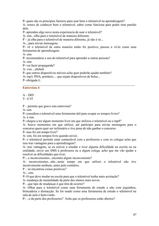 P- quais são os principais factores para usar bem o telemóvel na aprendizagem?
A- temos de conhecer bem o telemóvel, saber como funciona para poder tirar partido
dele.
P- aprendeu algo novo nesta experiencia de usar o telemóvel?
A- sim...olho para o telemóvel de maneira diferente.
P – já olha para o telemóvel de maneira diferente, já não é só...
A-...para enviar mensagens.
P- vê o telemóvel de outra maneira então foi positivo, passou a vê-lo como uma
ferramenta de aprendizagem.
A- sim
P- recomendaria o uso do telemóvel para aprender a outras pessoas?
A- sim
P- vai fazer propaganda?
A- vou ...eheheh
P- que outros dispositivos móveis acha quer poderão ajudar também?
A- mp3, PDA, portáteis.... que sejam dispositivos de bolso...
P- obrigada L.
______________________________________________________________________
Entrevista 4

A – D05
T– 6’55

P – permite que grave esta entrevista?
A- sim
P- considera o telemóvel uma ferramenta útil para ocupar os tempos livres?
A- é sim.
P- chegou a ter algum momento livre em que utilizou o telemóvel ou o mp4?
A- houve momentos em que utilizei, até participei para enviar mensagens para o
concurso quem quer ser milionário e tive pena de não ganhar o concurso.
P- mas foi em tempo livre?
A- sim, foi em tempos livre quando enviei.
P- o telemóvel permite estar contactável com a professora e com os colegas acha que
isso traz vantagens para a aprendizagem?.
A- traz vantagens, se eu estiver a estudar e tiver alguma dificuldade na escrita ou na
oralidade, envio um SMS à professora ou a algum colega, acho que me vão ajudar a
resolver as dificuldades que tiver.
P-...e inconvenientes...encontra algum inconveniente?
A- inconvenientes...não...neste tempo em que utilizei o telemóvel não tive
inconveniente nenhum, antes pelo contrário.
P – só encontrou coisas positivas?
A-...sim.
P- O que deve mudar na escola para que o telemóvel tenha mais aceitação?
A- mudança de mentalidade da parte dos alunos mais novos.
P- ..que tipo de mudanças é que têm de ocorrer?
A- Olhar para o telemóvel como uma ferramenta de estudo e não com joguinhos,
brincadeira e distracção. Se for usado como uma ferramenta de estudo o telemóvel na
sala de aula é bem-vindo.
P- ...e da parte dos professores? Acha que os professores estão abertos?



                                                                                   47
 