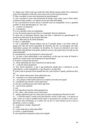A- Alguns sim. Outros acho que ainda não estão abertos porque ainda vêm o telemóvel
como uma distracção, ainda não viram como usá-lo como uma ferramenta.
P- Mas, considera-o como uma ferramenta de aprendizagem?
A- sim...considero-o como uma ferramenta de estudo e usei várias vezes o leitor mp4 e
o telemóvel para estudar e ver alguma escrita que tinha dificuldade.
P- Se o seu telemóvel tivesse acesso à internet como no computador via-se a aprender
sozinho? A fazer aprendizagens só...sim..sim.
P - . sozinho a ir pesquisar..
A-...ir pesquisar,...
P- a ver conteúdos como no computador..
A- sim, da mesma maneira que fazia no computador fazia no telemóvel.
P- quais são os principais factores para usar bem o telemóvel na aprendizagem? Já
mencionou olhar para ele de maneira diferente...
A- sim...olhar para ele de forma diferente.
P- talvez a capacidade..
A- sim a capacidade. Porque embora seja de 3ª geração chega a um limite tenho de
apagar pois não tem muita capacidade de memória, não dá e as mensagens são todas
importantes, porque têm conteúdos da disciplina. Se tivesse um telemóvel com mais
capacidade onde pudesse criar pastas, pudesse escrever, dava para fazer isto tudo era um
minicomputador.
P- recomendaria o uso do telemóvel a outras pessoas?
A- ..já estou a fazer publicidade a esta experiência, já falo que nas aulas de francês o
telemóvel é usado como uma ferramenta de aprendizagem.
P- E qual é a reacção das pessoas?
A-...ficam admiradas por usar o telemóvel na sala de aula.
P - ...e não lhe fazem perguntas?
A- Sim...fazem perguntas...o que é que professora manda para o telemóvel...se nós
respondemos, se não respondemos, o que fazemos e eu digo-lhes.
P- como é que as pessoas ficam quando lhes diz o que fazemos? aquela professora deve
ser...
A - .não..acham interessante, ficam admirados que...
P- ...começam a ver outras potencialidades
A- ...isso, porque a maior parte nunca teve contacto com uma coisa igual.
P- ..consideram que estamos a fazer algo bom?
A- sim elas consideram que está a fazer algo bom.
P- ...está no bom caminho..
A- sim
P- esta experiência mostrou outras perspectivas
A- sim...abriu...abre a porta a novos horizontes
P – aquela experiência que me contou que teve para a disciplina de filosofia foi útil?
A- ... a filosofia aquilo é muita coisa para decorar, escrita e tudo mais...e ao gravar no
mp4...assim..ao ir para o trabalho posso meter os auriculares nos ouvidos e vou a ouvir.
Ou a fazer uma caminhada, ou a correr, em vez de ir a ouvir música vai-se a ouvir a
disciplina e vamos a estudar...
P-...a optimizar o tempo disponível?
A-..claro.
P-...e que ainda não se tinha apercebido.
A- exacto...e ajuda bastante.
P- esta experiência despertou-o para essa situação.



                                                                                       48
 