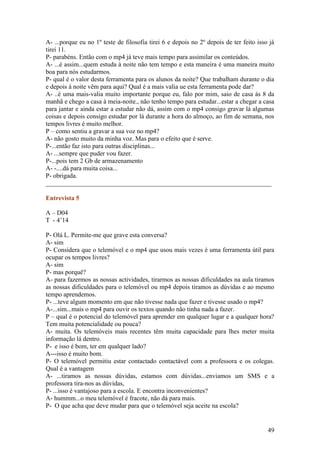 A- ...porque eu no 1º teste de filosofia tirei 6 e depois no 2º depois de ter feito isso já
tirei 11.
P- parabéns. Então com o mp4 já teve mais tempo para assimilar os conteúdos.
A- ...é assim...quem estuda à noite não tem tempo e esta maneira é uma maneira muito
boa para nós estudarmos.
P- qual é o valor desta ferramenta para os alunos da noite? Que trabalham durante o dia
e depois à noite vêm para aqui? Qual é a mais valia ue esta ferramenta pode dar?
A- ..é uma mais-valia muito importante porque eu, falo por mim, saio de casa às 8 da
manhã e chego a casa à meia-noite., não tenho tempo para estudar...estar a chegar a casa
para jantar e ainda estar a estudar não dá, assim com o mp4 consigo gravar lá algumas
coisas e depois consigo estudar por lá durante a hora do almoço, ao fim de semana, nos
tempos livres é muito melhor.
P – como sentiu a gravar a sua voz no mp4?
A- não gosto muito da minha voz. Mas para o efeito que é serve.
P-...então faz isto para outras disciplinas...
A- ...sempre que puder vou fazer.
P-...pois tem 2 Gb de armazenamento
A- -....dá para muita coisa...
P- obrigada.
______________________________________________________________________

Entrevista 5

A – D04
T - 4’14

P- Olá L. Permite-me que grave esta conversa?
A- sim
P- Considera que o telemóvel e o mp4 que usou mais vezes é uma ferramenta útil para
ocupar os tempos livres?
A- sim
P- mas porquê?
A- para fazermos as nossas actividades, tirarmos as nossas dificuldades na aula tiramos
as nossas dificuldades para o telemóvel ou mp4 depois tiramos as dúvidas e ao mesmo
tempo aprendemos.
P- ...teve algum momento em que não tivesse nada que fazer e tivesse usado o mp4?
A-...sim...mais o mp4 para ouvir os textos quando não tinha nada a fazer.
P – qual é o potencial do telemóvel para aprender em qualquer lugar e a qualquer hora?
Tem muita potencialidade ou pouca?
A- muita. Os telemóveis mais recentes têm muita capacidade para lhes meter muita
informação lá dentro.
P- e isso é bom, ter em qualquer lado?
A---isso é muito bom.
P- O telemóvel permitiu estar contactado contactável com a professora e os colegas.
Qual é a vantagem
A- ...tiramos as nossas dúvidas, estamos com dúvidas...enviamos um SMS e a
professora tira-nos as dúvidas,
P- ...isso é vantajoso para a escola. E encontra inconvenientes?
A- hummm...o meu telemóvel é fracote, não dá para mais.
P- O que acha que deve mudar para que o telemóvel seja aceite na escola?


                                                                                        49
 