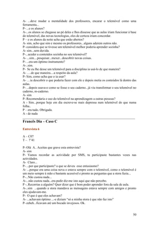 A- ...deve mudar a mentalidade dos professores, encarar o telemóvel como uma
ferramenta...
P- ...e os alunos?
A-...os alunos se chegasse ao pé deles e lhes dissesse que as aulas iriam funcionar à base
do telemóvel, das novas tecnologias, eles de certeza iriam concordar.
P – e os alunos da noite acha que estão abertos?
A- sim, acho que sim e mesmo os professores...alguns aderem outros não.
P- considera que se tivesse um telemóvel melhor poderia aprender sozinha?
A- sim...sem duvida.
P-...aceder a conteúdos sozinha no seu telemóvel?
A- ...sim....pesquisar...mexer...descobrir novas coisas.
P- ...era um óptimo instrumento?
A-..sim.
P- Se eu lhe desse um telemóvel para a disciplina ia usá-lo de que maneira?
A- ….de que maneira....a respeito da aula?
P- Sim, como acha que o ia usar?
A- …ia descobrir o que poderia fazer com ele e depois metia os conteúdos lá dentro das
aulas.
P- ...depois usava-o como se fosse o seu caderno...já viu transformar o seu telemóvel no
caderno, m-caderno.
A- sim
P- Recomendaria o uso do telemóvel na aprendizagem a outras pessoas?
A - Sim...porque hoje em dia escreve-se mais depressa num telemóvel do que numa
folha..
P – era tudo. Obrigada.
A - de nada
______________________________________________________________________
Francês Dia – Caso C
Entrevista 6

A – C07
T – 7’41

P- Olá A.. Aceitas que grave esta entrevista?
A- sim
P- Vamos recordar as actividade por SMS, tu participaste bastantes vezes nas
actividades.
A- Claro...
P- ...por que participaste? a que se deveu esse entusiasmo?
A- ...porque era uma coisa nova e estava sempre com o telemóvel, como o telemóvel é
um meio sempre à mão e bastante acessível e pronto as perguntas que a stora fazia...
P-...Não custou nada...
A-...não custou nada...era pedir diz-me isto aqui que não percebo.
P -..Recorrias a alguém? Quer dizer que é bom poder aprender fora da sala de aula.
A-..sim ...quando a stora mandava as mensagens estava sempre com amigos e pronto
eles ajudavam-me.
P- O que é que eles achavam?
A- ...achavam óptimo ...-e diziam “só a minha stora é que não faz isto”
P- eeheh...ficavam até um bocado invejosos. Ok.


                                                                                       50
 