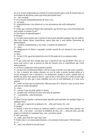 Se eu te tivesse emprestado um telemóvel exclusivamente para a aula de francês para as
actividades da disciplina, achas que terias participado mais?
A- ...não era igual
P- era a mesma independentemente de teres o teu...
A-..era igual.
P-...disponibilizaste o teu telemóvel e o teu entusiasmos não sofria alterações?
A- Não.
P- Achas que o telemóvel depois das explorações que fizemos que é uma ferramenta útil
para ocupar os tempos livres?
A- Em termos de aprendizagem é.
P- Porquê?
A- Eu antes nunca pensei que o telemóvel desse para aprender qualquer tipo de matéria.
Mas hoje...depois destas experiências, agora digo que é uma óptima ferramenta de
aprendizagem.
P- ...mudaste completamente a tua visão...a respeito do telemóvel?
A-...claro.
P – Imagisnas-te no futuro a aprender sozinho através de um telemóvel com acesso à
internet?
A- claro...
P- Tu tens 2 Gb, agora há telemóveis com 16 Gb podes ter lá os manuais todos.
A- pois.
P- O que achas que deve mudar para que o telemóvel não seja proibido? Para que se
possa usar como o que se passou na aula de Francês com as experiências que vocês
tanto gostaram.
A- eu tirava o papel que está na parede a proibir.
P-,,,ah mas eles continuam proibidos, não fui eu que os proibi..eu é que estou a quebrar...
A- sim...a maioria dos alunos abusam, em vez de estar a prestar atenção põem-se a
enviar mensagens com o telemóvel e os professores...porque é assim...quanto mais se
proíbe um aluno mais apetece fazê-lo...aqui já não a stora deixa até o aluno já nem liga
ao telemóvel já sabe que é para trabalhar com ele, já está habituado, já é uma coisa
normal.
P- ...então era bom que os professores olhassem para ele e dissesse o que eu posso fazer
com eles na minha disciplina?
A-...claro.
P- ...em que é que ele pode ajudar os alunos.
A-...podiam usar o telemóvel como uma arma de aprender.
P - ...exactamente...uma ferramenta.
A-...é.
P- Qual é na tua opinião o potencial deste aparelho para aprender em qualquer lugar e a
qualquer hora?
A-.. pelo que vi agora foi os podcasts, foi ... olhe curti muito, foi...isso
P- porquê?
A- porque a stora lia os textos ou explicava aquilo e ouvia-se muito bem.e pronto, em
casa ....eih ...vou comer ...vou fazer os trabalhos de casa...eih ... cheio de sono, mas não
pegava no telemóvel a qualquer hora...tau...ouvíamos aquilo...
P- não custa nada...
A-...nada...para mim foi o que mais curti.
P- Então estás a ver armazenaste bastante, o teu telemóvel dava para 3 Gb de leitura...
A-...é
P- ...mas o teu telemóvel era dos bons?


                                                                                        51
 