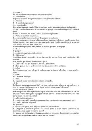 A- o meu é.
P-...permite um armazenamento...de muito conteúdo.
A-...muito mais..
P- podias ter várias disciplinas que não havia problema nenhum.
A-..nenhum.
P – E quanto à organização?
A- a organização...
P- Ajuda a organizar ou não? Não organizaste muito bem os conteúdos...tinhas tudo...
A- não....tinha tudo na faixa de ouvir músicas, porque o meu não dava para pôr pastas à
parte.
P- mas se pudesses pôr pastas...estava tudo mais organizado.
A- Punha..estava tudo organizado.
P- ...eras se calhar mais organizado do que com os cadernos.
A- sim...porque com o telemóvel é mais rápido organizar...não tem a trabalheira de virar
folhas...escrever para aqui...escrever para acolá...aqui é tudo automático...é só mexer
com o dedo...com um dedo faz-se tudo.
P- Então a tua geração é mais para ler no ecrã do que para ler no papel?
A- ah...é.
P- porquê?
A- porque no papel a mim dá-me sono.
P – dá-te sono?
A----dá-me sono, é impossível ler um livro um dia inteiro. O que mais consigo ler é 10
minutos.
P- E então o que é que o telemóvel traz que é
A- ...deve ser a luz que incentiva...não sei....é mais fácil.
P-...Pois quando não te apetecesse ler, ouvias...usavas outros sentidos...
A-...claro
P- ...Enquanto que com o livro só podemos usar a visão, o telemóvel permite-nos ler,
ouvir....
A - tudo
P- ...escrever...interagir...
A- claro.
P.- e quando escrevemos também estamos acordados.
 A- é...
P- Durante as actividades por SMS estiveste mais contactável com a tua professora e
com os colegas. Foi bom ou trouxe algum inconveniente para ti? Gostaste?
A- não, não trouxe...gostei
P- Como passaste a ver a professora depois de vos ter dado o nº de telemóvel, de vos ter
enviado aquelas mensagens, o que pensaste em relação à professora tradicional que vem
dar as aulas, vai embora, volta.?
A- acho muito avançado....
P -...muito avançado? mas não te trouxe nenhum constrangimento, eu mandar-vos...
A- ...nada...nadinha, até gostei.
P-...gostaste?
A- Gostei---até gostei mais do que o quem quer ser milionário.
P- Chegaste a consultar quando não tinhas nada a fazer, alguns conteúdos da
disciplina...para ocupar os tempos livres?
A- quando não tinha nada ouvia aquelas coisas do pronomes demonstrativos...para ter,
saber mais um pouco de matéria, ouvia isso um bocado.



                                                                                     52
 