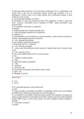 P- sabes que podes continuar a ouvir nas férias a professora a ler e ir melhorando a tua
leitura. Para o ano vais ter novamente francês convém que continues a ler e a
aperfeiçoar a leitura. Como vês as aulas acabam mas a professora continua a estar
sempre no vosso ouvido.
A- eu em principio também vou a Paris.
P- ah óptimo...e o que mais gostaste de fazer? Nós explorámos o áudio o vídeo tirar
fotos , escrever o dicionário, ouvir os podcasts, os SMS, tantas actividades o que
gostaste mais?
A- vou escolher o dicionário e os podcasts.
P- porquê?
A- porque aprendi mais. Dá para aprender mais.
P – então aconselhas continuar com os podcasts?
A- podcasts....e....
P- recomendarias o uso do telemóvel a outros professores , assim como nós estivemos a
explorar, recomendarias que outros usassem?
A-...sim...depende da disciplina.
P- por exemplo a professora de história?
A- história de Arte? P-...e filosofia....
A-...sim...filosofia, português.
P- ...achas uma forma diferente de pôr sínteses de matéria. para vocês ouvirem várias
vezes..
A-...sim...resumos ou isso
P- mas vocês também podem fazer os vossos resumos.
A- sim...
P- ...também os podeis gravar...
A-..claro.
P- queres fazer algum comentário?
A- ...não.
P -...gostaste?
A-. Gostei de tudo.
P- No próximo ano gostavas de continuar a fazer assim?
A- claro., sim.
P- Obrigada A., já está.
______________________________________________________________________
Entrevista 7

A - C11
T– 10’14

P- P., concordas que grave a nossa entrevista?
A- Sim.
P- Vamos recordar as actividades por SMS. Tu respondeste muitas vezes às actividades
por SMS mas se calhar terias respondido mais às actividades se
A- eu respondia às actividades sempre que podia, quando não respondia era porque não
podia ou então quando lia a mensagem já era tarde e pensava que já era muito tarde para
mandar SMS ou que a stôra já não contava ou outros colegas já tinham mandado a
resposta.
P – muito bem. Gostaste ?
A- gostei



                                                                                     53
 