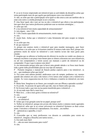 P- se eu te tivesse emprestado um telemóvel para as actividades da disciplina achas que
terias participado mais do que aquilo que participaste com o teu telemóvel?
A- não, eu acho que não a participação seria igual se não estava com um também não ia
estar com outro e a minha prestação ia ser a mesma.
P- irias fazer igual, não é por ser teu ou não o telemóvel que altera a tua participação.
Isto quer dizer que outros professores poderiam usar as mesmas estratégias…
A- acho que sim.
P- o teu telemóvel tem muita capacidade de armazenamento?
A- tem algum…tem 1 Gb
P- 1 Gb é muita capacidade de armazenamento, muito espaço.
A- sim.
P- muito bem. Achas que o telemóvel é uma ferramenta útil para ocupar os tempos
livres?
A- eu acho que sim.
P- de que maneira?
A- porque nós usamos muito o telemóvel quer para mandar mensagens, quer fazer
telefonemas e eu acho que se tivéssemos matéria lá tornava tudo mais fácil, porque nós
gostamos muito de mexer no telemóvel e com matéria ia-nos dar mais gosto para
estudar.
P- imagina que as editoras se lembravam de oferecer às escolas ou vender aos alunos os
manuais escolares a um preço mais barato para os alunos colocarem nos seus telemóveis,
ou até nos computadores e terem acesso aos manuais a partir do telemóvel ou do
computador. O que é que te parece esta ideia?
A- era interessante porque acho que ia haver uma grande adesão e se fosse mais barato
toda a gente tinha possibilidade para ter esse tipo de manuais.
P – Portanto imaginas o manual de francês podias copiá-lo para o teu telemóvel…ia
ser….que mudanças achas que traria?
A- Era como uma editora portátil, andávamos com ele sempre, podíamos ver, mesmo
quando não estamos em casa e não temos o livro íamos estar sempre com o telemóvel a
estudar. Às vezes esquecemo-nos do livro e tínhamos a matéria no telemóvel, era mais
fácil.
P- Muito bem. Imaginas-te no futuro, por exemplo com um iPhone a aprender sozinha?
A- Eu já não. As pessoas de agora acho que não, mas no futuro acho que sim.
P- Se tivesses tudo o que tens na tua pasta transferido para o telemóvel …
A- Ai era tudo mais fácil e mais leve.
P- Mais leve…e dava mais gosto a leitura no telemóvel?
A- sim.
P- ..ou no papel’
A- …no telemóvel.
P- Achas que à tua geração custa ler no papel, porque será?
A- Nelhor no telemóvel. porque nós jovens não lemos muito e estamos muito agarrados
ao telemóvel, acho que se as coisas estivessem no telemóvel fazíamos as duas coisas
numa. Usávamos o telemóvel e aprendíamos. Era muito…era melhor.
P – optimizávas o aparelho, é isso?.
A- sim
P- Concordas que se mais professores vos dessem os conteúdos para verem no
telemóvel , imagina a filosofia com tantos textos…
A- Era tudo mais fácil.
P- …não era mais interessante para vocês?
A- sim.


                                                                                     54
 