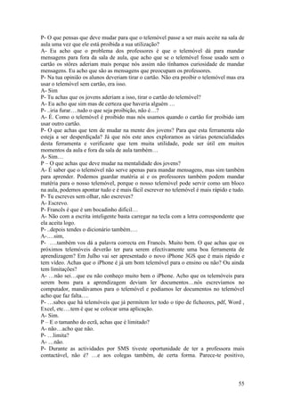 P- O que pensas que deve mudar para que o telemóvel passe a ser mais aceite na sala de
aula uma vez que ele está proibida a sua utilização?
A- Eu acho que o problema dos professores é que o telemóvel dá para mandar
mensagens para fora da sala de aula, que acho que se o telemóvel fosse usado sem o
cartão os stôres aderiam mais porque nós assim não tínhamos curiosidade de mandar
mensagens. Eu acho que são as mensagens que preocupam os professores.
P- Na tua opinião os alunos deveriam tirar o cartão. Não era proibir o telemóvel mas era
usar o telemóvel sem cartão, era isso.
A- Sim
P- Tu achas que os jovens aderiam a isso, tirar o cartão do telemóvel?
A- Eu acho que sim mas de certeza que haveria alguém …
P- ..iria furar….tudo o que seja proibição, não é…?
A- É. Como o telemóvel é proibido mas nós usamos quando o cartão for proibido iam
usar outro cartão.
P- O que achas que tem de mudar na mente dos jovens? Para que esta ferramenta não
esteja a ser desperdiçada? Já que nós este anos exploramos as várias potencialidades
desta ferramenta e verificaste que tem muita utilidade, pode ser útil em muitos
momentos da aula e fora da sala de aula também…
A- Sim…
P – O que achas que deve mudar na mentalidade dos jovens?
A- É saber que o telemóvel não serve apenas para mandar mensagens, mas sim também
para aprender. Podemos guardar matéria aí e os professores também podem mandar
matéria para o nosso telemóvel, porque o nosso telemóvel pode servir como um bloco
na aula, podemos apontar tudo e é mais fácil escrever no telemóvel é mais rápido e tudo.
P- Tu escreves sem olhar, não escreves?
A- Escrevo.
P- Francês é que é um bocadinho difícil…
A- Não com a escrita inteligente basta carregar na tecla com a letra correspondente que
ela aceita logo.
P- ..depois tendes o dicionário também….
A-….sim,
P- ….também vos dá a palavra correcta em Francês. Muito bem. O que achas que os
próximos telemóveis deverão ter para serem efectivamente uma boa ferramenta de
aprendizagem? Em Julho vai ser apresentado o novo iPhone 3GS que é mais rápido e
tem vídeo. Achas que o iPhone é já um bom telemóvel para o ensino ou não? Ou ainda
tem limitações?
A- …não sei…que eu não conheço muito bem o iPhone. Acho que os telemóveis para
serem bons para a aprendizagem deviam ler documentos…nós escrevíamos no
computador, mandávamos para o telemóvel e podíamos ler documentos no telemóvel
acho que faz falta….
P- …sabes que há telemóveis que já permitem ler todo o tipo de ficheores, pdf, Word ,
Excel, etc….tem é que se colocar uma aplicação.
A- Sim.
P – E o tamanho do ecrã, achas que é limitado?
A- não…acho que não.
P- …limita?
A- …não.
P- Durante as actividades por SMS tiveste oportunidade de ter a professora mais
contactável, não é? …e aos colegas também, de certa forma. Parece-te positivo,



                                                                                     55
 