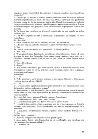 negativo o teres a possibilidade de contactar a professora a qualquer momento, através
de um SMS?
A- Eu acho que era positivo. Ao fim de semana quando nós temos dúvidas não podemos
falar com os professores, só mesmo no dia de aula. Quando temos aula só à quarta-feira
temos de esperar do fim-de-semana até quarta-feira. Quando temos acesso ao professor
durante o fim-de-semana acho que é positivo porque podemos tirar dúvidas e ficamos
esclarecidos logo na hora, porque às vezes até esquecemos de perguntar e ficamos com
a dúvida
P- Tu alguma vez consultaste no telemóvel os conteúdos da aula quando não tinhas
nada que fazer?
A- Sim. Às vezes punha-me a ler as fábulas que a stôra mandava e a perceber…eu achei
muito bem…
P-…dava jeito?
A- Dava. Eu tentava ler e tentava traduzir e associar…era muito bom…
P- …foi bom teres os conteúdos no telemóvel, aproveitaste melhor os tempos livres?
A- Sim.
P- …que de outra maneira não teria aproveitado…já é muito positivo.
A- Sim…sim…
P- O que gostaste mais durante estas experiências, nós exploramos o telemóvel como
gravador de som, tirar fotografias, fazer vídeos, gravar podcasts, ouvir, escrever o
dicionário, receber e enviar SMS, os que e é que…afinal de contas fizemos muitas
coisas….
A- Sim… Os podcasts.
P – Porquê?
A- nós usamos o telemóvel para ouvir música, quando a professora mandava fazer
preparação de leitura em vez de estarmos a ouvir música podíamos ouvir os podcasts
sempre que quiséssemos.
P- Foi bom?
A-….foi.
P- Podes continuar a ouvir mesmo acabando o ano lectivo. Durante as férias podes
continuar a treinar a leitura. Não é?
A-….sim.
P- ….tendes sempre a professora mesmo tendo terminado o ano. Recomendarias o uso
do telemóvel a algum professor ou colegas?
A- Recomendaria o uso do telemóvel para aquelas disciplinas que temos de estudar
muito, temos de tirar vários apontamentos. Eu acho que se tivéssemos o telemóvel era
muito mais fácil...
P- ….mais fácil estares a estudar Filosofia e poderes fazer sínteses…
A- …e a História que é muita coisa….fazer resumos …..
P- ….fazer resumos e gravá-los e depois ouvi-los nos tempos mortos.
A- …eu já fiz isso…pronto…logo no primeiro teste no primeiro período…a Filosofia
eu gravei os apontamentos e depois quando vinha para a escola no autocarro pus a ouvir
e resultou.
P – …e resultou…não é? Portanto este ano descobriste muitas utilidades do telemóvel.
A- Sim.
P- Tens algum comentário?
A- Acho que compensa usar o telemóvel para aprendizagem.
P- Achas que no futuro é uma ferramenta a ter em consideração e usar na sala de aula
para ajudar os alunos nas actividades?
A- ….acho que sim.


                                                                                   56
 