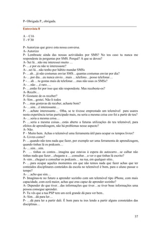 P- Obrigada P., obrigada.
______________________________________________________________________
Entrevista 8

A – C16
T - 9’30

P- Autorizas que grave esta nossa conversa.
A- Autorizo
P- Lembraste ainda das nossas actividades por SMS? No teu caso tu nunca me
respondeste às perguntas por SMS. Porquê? A que se deveu?
A- Sei lá…não me interessei muito …
P- …e por eu não te interessaste?
A- ..sei lá…não tenho por hábito mandar SMSs
P- …ah…já não costumas enviar SMS…quantas costumas enviar por dia?
A- …por dia…eu nunca envio…mais …telefono…posso telefonar…
P - …ah …tu gostas mais de telefonar….mas não usas os SMSs?
A- …não …é raro….
P- …então foi por isso que não respondeste. Mas recebeste-os?
A- Recebi…
P- Gostaste de os receber?
A- Sim…gostei. Não li todos
P- …mas gostavas de receber, achaste bom?
A- …sim…é interessante…
P- …achate interessante… Olha, se te tivesse emprestado um telemóvel para usares
nesta experiência terias participado mais, ou seria a mesma coisa coo foi a partir do teu?
A- …seria a mesma coisa…
P- …seria a mesma coisas…estás aberto a futuras utilizações do teu telemóvel, para
efeitos de aprendizagem, não há problemas nesse aspecto?
A- Não.
P – Muito bem. Achas o telemóvel uma ferramenta útil para ocupar os tempos livres?
A- Livres como?
P- …quando não tens nada que fazer, por exemplo ser uma ferramenta de aprendizagem,
quando tinhas lá os podcasts…
A- …sim…sim.
P- … tinhas os contos…imagina que estavas à espera do autocarro…se calhar não
tinhas nada que fazer…chegaste a ….consultar…a ver o que tinhas lá escrito?
A- sim…cheguei a consultar os podcasts… na rua, em qualquer sítio..
P- …para ocupar aqueles momentos em que não temos nada que fazer achas que ter
conteúdos disciplinares conteúdos da escola no telemóvel é bom, para o aluno passar o
tempo?
A- …acho que sim…
P- Imaginas-te no futuro a aprender sozinho com um telemóvel tipo iPhone, com mais
capacidade, com ecrã maior, achas que eras capaz de aprender sozinho?
A- Depender do que tiver…das informações que tiver…se tiver boas informações uma
pessoa consegue aprender.
P- Tu vês que a tua PSP tem um ecrã grande dá para ver bem..
A- Sim…dá para ler…
P- …dá para ler a partir dali. È bom para tu ires lendo a partir alguns consteúdos das
disciplinas…


                                                                                      57
 