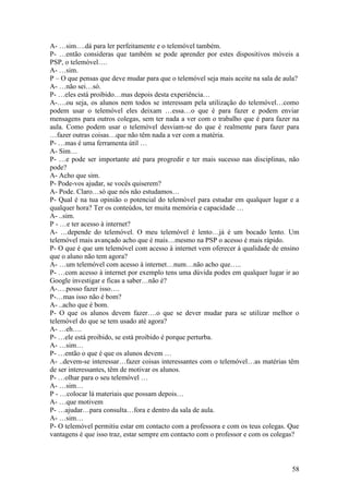 A- …sim….dá para ler perfeitamente e o telemóvel também.
P- …então consideras que também se pode aprender por estes dispositivos móveis a
PSP, o telemóvel….
A- …sim.
P – O que pensas que deve mudar para que o telemóvel seja mais aceite na sala de aula?
A- …não sei…só.
P- …eles está proibido…mas depois desta experiência…
A-….ou seja, os alunos nem todos se interessam pela utilização do telemóvel…como
podem usar o telemóvel eles deixam …essa…o que é para fazer e podem enviar
mensagens para outros colegas, sem ter nada a ver com o trabalho que é para fazer na
aula. Como podem usar o telemóvel desviam-se do que é realmente para fazer para
…fazer outras coisas…que não têm nada a ver com a matéria.
P- …mas é uma ferramenta útil …
A- Sim…
P- …e pode ser importante até para progredir e ter mais sucesso nas disciplinas, não
pode?
A- Acho que sim.
P- Pode-vos ajudar, se vocês quiserem?
A- Pode. Claro…só que nós não estudamos…
P- Qual é na tua opinião o potencial do telemóvel para estudar em qualquer lugar e a
qualquer hora? Ter os conteúdos, ter muita memória e capacidade …
A- ..sim.
P - …e ter acesso à internet?
A- …depende do telemóvel. O meu telemóvel é lento…já é um bocado lento. Um
telemóvel mais avançado acho que é mais…mesmo na PSP o acesso é mais rápido.
P- O que é que um telemóvel com acesso à internet vem oferecer à qualidade de ensino
que o aluno não tem agora?
A- …um telemóvel com acesso à internet…num…não acho que…..
P- …com acesso à internet por exemplo tens uma dúvida podes em qualquer lugar ir ao
Google investigar e ficas a saber…não é?
A-….posso fazer isso….
P-…mas isso não é bom?
A- ..acho que é bom.
P- O que os alunos devem fazer….o que se dever mudar para se utilizar melhor o
telemóvel do que se tem usado até agora?
A- …eh….
P- …ele está proibido, se está proibido é porque perturba.
A- …sim…
P- …então o que é que os alunos devem …
A- ..devem-se interessar…fazer coisas interessantes com o telemóvel…as matérias têm
de ser interessantes, têm de motivar os alunos.
P- …olhar para o seu telemóvel …
A- …sim…
P - …colocar lá materiais que possam depois…
A- …que motivem
P- …ajudar…para consulta…fora e dentro da sala de aula.
A- …sim…
P- O telemóvel permitiu estar em contacto com a professora e com os teus colegas. Que
vantagens é que isso traz, estar sempre em contacto com o professor e com os colegas?



                                                                                   58
 