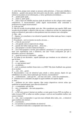 A- acho bom, porque nem sempre as pessoas estão próximas…é bom para trabalhar a
distância …quando uma pessoa não mora perto uma da outra…podem trabalhar, com o
telemóvel já podem enviar informações, a vários quilómetros de distância …
P- … podem pedir ajuda…
A- …pode-se pedir ajuda….
P- …estás a fazer um trabalho precisas ajuda do professor ou dos colegas estais sempre
contactáveis. E inconvenientes? Achas algum inconveniente estar conectado à
professora traz algum inconveniente?
A- Acho que não.
P- Não há invasão da privacidade, pois não. Não consideraste que aqueles SMS eram
invasão da privacidade, o objectivo não era esse, o objectivos era dar-vos materiais para
terdes no telemóvel, para todos os dias poderem estar em contacto com a disciplina.
A- Não…não.
P – Alguma vez consultaste o teu telemóvel quando não tinhas nada que fazer, à espera
do autocarro?
A- Os podcasts…ouvi-os mesmo na escola, em casa….
P- …e fora de casa ouvias?
A- …sim quando estava à espera de um colega.
P- …quando não tinhas nada que fazer….deixa-me…
A- …para preparar o ouvido à leitura de francês…
P- …isso é bom preparar o ouvido, para melhorar a pronúncia. E o que mais gostaste de
fazer com experiências com o telemóvel, este ano? Vocês começaram por pôr o
dicionário, escrever o dicionário…
A- …gostei de escrever o dicionário….ajudou…
P- Tu tinhas já um dicionário…aquela aplicação que instalaste no teu telemóvel…até
que foi bom…
A- …sim…ajudou…
P- …e o que gostaste mais?
A- …os podcasts…
P- …pois os podcasts também foram úteis e os SMS? Não deste feedback mas gostaste
de os receber.
A- ….sim…sim….gostei.
P- Recomendaria o uso do telemóvel para estudo a outras pessoas, depois do que
trabalhámos nas aulas, desta exploração que fizemos, recomendarias?
A- …evidentemente….acho que foi….sim mas com outro…como um complemento…
P – Podemos ter os conteúdos em papel ou agora também em suporte digital.
A- Sim….
P- …podemos ter em vários suportes. Que outros dispositivos móveis achas que
ajudariam na aprendizagem, para além do telemóvel?
A- …o computador, sem dúvida
P- …sim, o computador…dos mais pequenitos…
A- … a PSP …
P- …a PSP com acesso á internet era melhor, se mais gente tivesse PSP era melhor, se
todos tivessem PSP se calhar era melhor, porque o ecrã era um bocadinho melhor, tem
acesso à internet.
A- …sim…mas o computador é o que tem mais utilidade deles todos, sim…o telemóvel
agora também tem internet…
P- …exactamente…
A- ..vai aumentar as potencialidades do telemóvel
P- ….o telemóvel todos têm o computador nem todos têm….


                                                                                      59
 