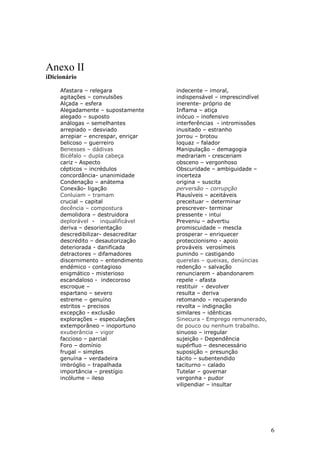 Anexo II
iDicionário

     Afastara – relegara             indecente – imoral,
     agitações – convulsões          indispensável – imprescindível
     Alçada – esfera                 inerente- próprio de
     Alegadamente – supostamente     Inflama – atiça
     alegado – suposto               inócuo – inofensivo
     análogas – semelhantes          interferências - intromissões
     arrepiado – desviado            inusitado – estranho
     arrepiar – encrespar, enriçar   jorrou – brotou
     belicoso – guerreiro            loquaz – falador
     Benesses – dádivas              Manipulação – demagogia
     Bicéfalo – dupla cabeça         medrariam - cresceriam
     cariz - Aspecto                 obsceno – vergonhoso
     cépticos – incrédulos           Obscuridade – ambiguidade –
     concordância- unanimidade       incerteza
     Condenação – anátema            origina – suscita
     Conexão- ligação                perversão – corrupção
     Conluiam – tramam               Plausíveis – aceitáveis
     crucial – capital               preceituar – determinar
     decência – compostura           prescrever- terminar
     demolidora – destruidora        pressente - intui
     deplorável - inqualificável     Preveniu – advertiu
     deriva – desorientação          promiscuidade – mescla
     descredibilizar- desacreditar   prosperar – enriquecer
     descrédito – desautorização     proteccionismo - apoio
     deteriorada - danificada        prováveis verosímeis
     detractores – difamadores       punindo – castigando
     discernimento – entendimento    querelas – queixas, denúncias
     endémico - contagioso           redenção – salvação
     enigmático - misterioso         renunciarem - abandonarem
     escandaloso - indecoroso        repele - afasta
     escroque –                      restituir - devolver
     espartano – severo              resulta – deriva
     estreme – genuíno               retomando – recuperando
     estritos – precisos             revolta – indignação
     excepção - exclusão             similares – idênticas
     explorações – especulações      Sinecura - Emprego remunerado,
     extemporâneo – inoportuno       de pouco ou nenhum trabalho.
     exuberância – vigor             sinuoso – irregular
     faccioso – parcial              sujeição - Dependência
     Foro – domínio                  supérfluo – desnecessário
     frugal – simples                suposição – presunção
     genuína – verdadeira            tácito – subentendido
     imbróglio – trapalhada          taciturno – calado
     importância – prestígio         Tutelar – governar
     incólume – ileso                vergonha - pudor
                                     vilipendiar – insultar




                                                                      6
 