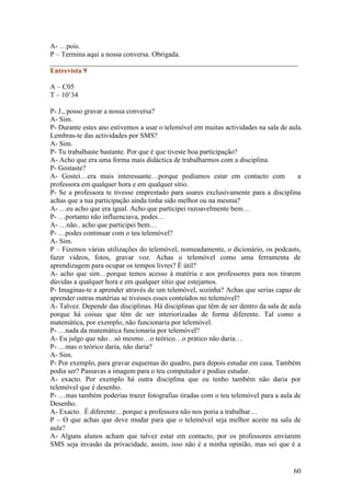 A- …pois.
P – Termina aqui a nossa conversa. Obrigada.
______________________________________________________________________
Entrevista 9

A – C05
T – 10’34

P- J., posso gravar a nossa conversa?
A- Sim.
P- Durante estes ano estivemos a usar o telemóvel em muitas actividades na sala de aula.
Lembras-te das actividades por SMS?
A- Sim.
P- Tu trabalhaste bastante. Por que é que tiveste boa participação?
A- Acho que era uma forma mais didáctica de trabalharmos com a disciplina.
P- Gostaste?
A- Gostei…era mais interessante…porque podíamos estar em contacto com                  a
professora em qualquer hora e em qualquer sítio.
P- Se a professora te tivesse emprestado para usares exclusivamente para a disciplina
achas que a tua participação ainda tinha sido melhor ou na mesma?
A- …eu acho que era igual. Acho que participei razoavelmente bem…
P- …portanto não influenciava, podes…
A- …não.. acho que participei bem…
P- …podes continuar com o teu telemóvel?
A- Sim.
P – Fizemos várias utilizações do telemóvel, nomeadamente, o dicionário, os podcasts,
fazer vídeos, fotos, gravar voz. Achas o telemóvel como uma ferramenta de
aprendizagem para ocupar os tempos livres? È útil?
A- acho que sim…porque temos acesso à matéria e aos professores para nos tirarem
dúvidas a qualquer hora e em qualquer sítio que estejamos.
P- Imaginas-te a aprender através de um telemóvel, sozinha? Achas que serias capaz de
aprender outras matérias se tivesses esses conteúdos no telemóvel?
A- Talvez. Depende das disciplinas. Há disciplinas que têm de ser dentro da sala de aula
porque há coisas que têm de ser interiorizadas de forma diferente. Tal como a
matemática, por exemplo, não funcionaria por telemóvel.
P- …nada da matemática funcionaria por telemóvel?
A- Eu julgo que não…só mesmo…o teórico…o prático não daria…
P- …mas o teórico daria, não daria?
A- Sim.
P- Por exemplo, para gravar esquemas do quadro, para depois estudar em casa. Também
podia ser? Passavas a imagem para o teu computador e podias estudar.
A- exacto. Por exemplo há outra disciplina que eu tenho também não daria por
telemóvel que é desenho.
P- …mas também poderias trazer fotografias tiradas com o teu telemóvel para a aula de
Desenho.
A- Exacto. É diferente…porque a professora não nos poria a trabalhar…
P – O que achas que deve mudar para que o telemóvel seja melhor aceite na sala de
aula?
A- Alguns alunos acham que talvez estar em contacto, por os professores enviarem
SMS seja invasão da privacidade, assim, isso não é a minha opinião, mas sei que é a


                                                                                    60
 