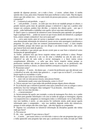 opinião de algumas pessoas…ser a toda a hora …é assim…acham chato. A minha
opinião não é essa, para mim é bastante bom para melhorar a nota e tudo. Mas há alguns
alunos que não acham isso… isso varia muito de pessoa para pessoa…a professora está
a perguntar?
P- …o telemóvel está proibido…o que é …
A- …está proibido…é assim…eu acho que isso devia ser mudado porque os alunos, a
grande maioria gosta mais de aprender porque o telemóvel é algo seu e podem estar
sempre em contacto, podem tirar dúvidas…a maioria dos alunos gosta …por que é
assim…estão habituados a trabalhar com aquilo, talvez seja mais interessante.
P- Qual é para ti o potencial do telemóvel como ferramenta para aprender em qualquer
lugar a qualquer hora … podes ter acesso ao que tiveres dentro do telemóvel, a qualquer
hora, estares sempre contactável. Isso serve para quê?
A- …serve para muito, para ter acesso a qualquer coisa, quando precisar e não tiver
uma determinada informação do telemóvel, posso enviar uma mensagem à professora a
perguntar. Eu acho que estar em contacto permanentemente é mais ...é mais simples
para trabalhar, porque não temos que nos dirigir a um determinada local…não temos
que marcar hora nem nada do género.
P- Que condições é que pensas que devem existir para se usar bem o telemóvel como
ferramenta de aprendizagem?
A- Enfim…primeiro tem que haver respeito mútuo entre professor e aluno. Porque
alguns alunos são abusivos e em vez de estar a trabalhar na sala de aula com o
telemóvel na sala de aula estão a enviar mensagens e a fazer outras coisas
completamente diferentes ….e acho que deve haver respeito mútuo porque os
professores também não devem pressionar muito os alunos, se os professores não
pressionarem muito os alunos, os alunos também começam a respeitar o professor.
P- Pressionar como?
A- Do género… È assim…há alunos que…é assim há professores que não deixam usar
o telemóvel na aula, são muito tipo generais e …o que é que eu ia dizer??...e os alunos
fazem aquilo às escondidas e é pior.
P- Consideras que é pior às escondidas que …
A- …mais vale ser uma pessoa sincera, uma pessoa frontal…
P- … abertamente usado como uma ferramenta, como é o livro?
A- Talvez seja por isso é que tenha sido proibido porque alguns alunos abusam.
P- Tu já disseste que o telemóvel permite estar mais contactável com os colegas e com a
professora. Isso traz vantagens. Que vantagens? Tu já disseste…tirar dúvidas…
A- …não é só isso tirar dúvidas …
P - …e inconvenientes?
A- Inconvenientes há aquilo, por exemplo, a caixa de mensagens fica cheia, ou o cartão
fica cheio para guardar informação e em casa se tenho de apagar as mensagens, alguma
vez esquecemo-nos e apagámos as mensagens todas e a informação vai-se toda embora,
mas isso também, é assim…se uma pessoa for realmente atenta, pode passar aquela
informação para o computador… mas isso também depende muito dos telemóveis,
porque os mais antigos não têm como ligar…não têm ligação ao computador.
P- Alguma vez consultaste no telemóvel informação da disciplina quando não tinhas
nada que fazer?
A- Por acaso já.
P- Ah…sim…quando? O que estavas a fazer?
A- …é assim ….por acaso estava a ver televisão e estava a dar um programa tipo quizze
e tinha aparecido uma pergunta tipo uma que a professora nos tinha enviado por SMS



                                                                                    61
 