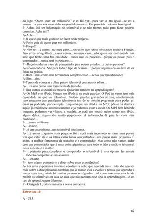 do jogo “Quem quer ser milionário” e eu fui ver…para ver se era igual…se era a
mesma…e para ver se eu tinha respondido correcto. Era parecida…não era bem igual.
P- Achas útil ter informação no telemóvel e se não tiveres nada para fazer poderes
consultar. Acha útil?
A- Acho.
P- O que é que mais gostaste de fazer neste projecto.
A- Foi o quiz do quem quer ser milionário.
P- Porquê?
A- Não sei…é assim…no meu caso….não acho que tenha melhorado muito a Francês,
faço erros ortográficos…essas coisas…no meu caso…não quero ser convencida mas
acho que tenho uma boa oralidade…nunca usei os podcasts…porque os passei para o
computador…nunca usei os podcasts…
P – Recomendarias o uso do computador para outros estudos…a outras pessoas?
A- Recomendaria. Não para todo o tipo de pessoas …porque algumas coisas têm de ser
feitas na prática.
P- Bom…mas como uma ferramenta complementar….achas que tem utilidade?
A- Sim…sim.
P- Temos de começar a olhar para o telemóvel com outros olhos…
A- …exacto como uma ferramenta de trabalho.
P- Que outros dispositivos móveis ajudariam também na aprendizagem?
A- Os Mp3 e os iPods. Porque nos iPods já se pode guardar. O iPod às vezes tem mais
capacidade do que um telemóvel. Pode-se guardar gravações de voz, absolutamente
tudo enquanto que em alguns telemóveis tem de se instalar programas para poder ler,
ouvir os podcasts, por exemplo. Enquanto que no iPod e no MP3, põe-se lá dentro e
aquilo já reconhece automaticamente e já podemos estar a ouvir. Os MP4 têm leitor de
imagens, podemos ver vídeos, a matéria…o ecrã um pouco maior como nos iPods,
alguns deles…alguns são muito pequeninos. A informação dá para ler com mais
facilidade…
P- …como o iPhone.
A-…exacto.
P- ..é um smartphone .. um telemóvel inteligente.
A- …é assim …quanto mais pequeno for o ecrã mais incomodo se torna uma pessoa
tem que estar ali e as letras estão todas concentradas…um pouco mais pequenas. È
assim, a melhor ferramenta de trabalho é o computador. Mas como não vamos andar
com um computador que é uma coisa gigantesca para todo o lado e então o telemóvel
nesse aspecto é o melhor.
P- …portanto para completar o computador o telemóvel é uma óptima ferramenta
…poderão completar-se um ao outro
A- ….exacto.
P- . tens algum comentário a dizer sobre estas experiências?
A- Foi uma experiencia bastante construtiva acho que aprendi mais…não são aprendi
mais sobre a disciplina mas também que o mundo está a evoluir e temos que aprender a
mexer com isso, ainda há muitas pessoas retrógradas…tal como inventou esta lei de
proibir os telemóveis na sala de aula que não aceitam esse tipo de aprendizagem…é um
tipo de aprendizagem diferente.
P – Obrigada J., está terminada a nossa entrevista.
______________________________________________________________________
Entrevista 10

A – C15


                                                                                 62
 