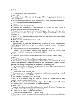 T - 9’49

P- S., concordas que grave esta entrevista?
A- sim…sim.
P- obrigada. Vamos falar das actividades por SMS. Tu participaste bastante nas
actividades porquê?
A- Achava interessante esta ideia. Acho que é uma nova forma que temos de aprender.
P- … e tem potencialidades para ajudar os alunos?
A-…tem.
P- Concordas que se mais professores…
A- Concordo. Era muito melhor. Assim podíamos não só estar em contacto com os
professores na escola como também fora dela.
P- Se eu te tivesse emprestado um telemóvel só para a disciplina achas que terias
participado mais ou a tua participação era a mesma independentemente do telemóvel ser
teu ou não ser?
A- Talvez. O meu telemóvel não era assim muito bom, não tinha grande capacidade e
talvez usasse mais.
P – Se tivesses um telemóvel assim como este?
A- Ah…sim…claro.
P- Mesmo assim tu apesar das limitações do teu telemóvel tiveste uma excelente
participação, no fundo mostrou que o teu interesse superou…quando o interesse é
grande supera…
A- …sim quando as pessoas estão interessadas fazem os possíveis para…
P- …supera… as limitações do aparelho não é desculpa …notei isso e fiquei muito
contente …por isso te estou a dizer isso agora e isso é bom.
A- Sim…
P- Consideras que o telemóvel é uma ferramenta útil para ocupar os tempos livres?
A- Sim.
P- Porquê? O que traz de diferente? Que outras ferramentas não têm?
A- Por exemplo se for para a escola podemos utilizá-lo como uma ferramenta de estudo.
Podemos por exemplo ouvir a professora a falar, não é. O meu por exemplo não dava
para isso, mas tinha o leitor Mp4 que dava para ouvir. Ajudou imenso.
P- …e nos tempos livres? Como é que optimizaste o tempo depois de passares a ter
conteúdos da disciplina no telemóvel?
A- Ouvia…
P- …quando não tinhas nada que fazer?
A- Sim, ouvia … e no computador…que eu tinha também no computador gravado. E
quando estava a fazer outros trabalhos ouvia.
P- . por exemplo a caminha de casa…da escola.
A- sim…às vezes quando vinha para aqui para a aula de Francês tocava e ouvia
enquanto esperava, para treinar a leitura.
P – Muito bem. …lá está...esta ferramenta porque é tão versátil…vai para todo o lado,
está sempre à mão e vocês gostam tanto de pegar no telemóvel…
A- eheh….sim..
P- Imaginas-te no futuro a aprender sozinha com um telemóvel, como o iPhone que tem
todas as funcionalidades de um pequeno computador?
A- Com um desses talvez…talvez, não com o meu ….
P- …onde pudesses ter os manuais…todas as coisas…
A- Sim….até era melhor porque assim tínhamos ali tudo não vínhamos carregados para
a escola…


                                                                                  63
 