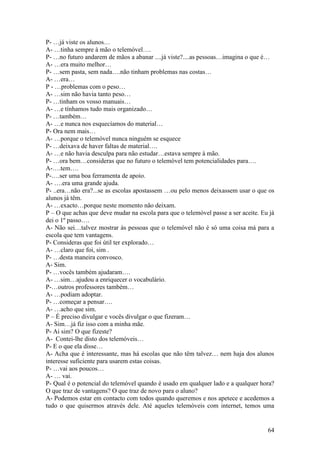 P- …já viste os alunos…
A- …tinha sempre à mão o telemóvel….
P- …no futuro andarem de mãos a abanar ....já viste?....as pessoas…imagina o que é…
A- …era muito melhor…
P- …sem pasta, sem nada….não tinham problemas nas costas…
A- …era…
P - …problemas com o peso…
A- …sim não havia tanto peso…
P- …tinham os vosso manuais…
A- …e tínhamos tudo mais organizado…
P- …também…
A- …e nunca nos esquecíamos do material…
P- Ora nem mais…
A- …porque o telemóvel nunca ninguém se esquece
P- …deixava de haver faltas de material….
A- …e não havia desculpa para não estudar…estava sempre à mão.
P- …ora bem…consideras que no futuro o telemóvel tem potencialidades para….
A-….tem….
P-….ser uma boa ferramenta de apoio.
A- ….era uma grande ajuda.
P- ..era…não era?...se as escolas apostassem …ou pelo menos deixassem usar o que os
alunos já têm.
A- …exacto…porque neste momento não deixam.
P – O que achas que deve mudar na escola para que o telemóvel passe a ser aceite. Eu já
dei o 1º passo….
A- Não sei…talvez mostrar às pessoas que o telemóvel não é só uma coisa má para a
escola que tem vantagens.
P- Consideras que foi útil ter explorado…
A- …claro que foi, sim .
P- …desta maneira convosco.
A- Sim.
P- …vocês também ajudaram….
A- …sim…ajudou a enriquecer o vocabulário.
P-…outros professores também…
A- …podiam adoptar.
P- …começar a pensar….
A- …acho que sim.
P – É preciso divulgar e vocês divulgar o que fizeram…
A- Sim…já fiz isso com a minha mãe.
P- Ai sim? O que fizeste?
A- Contei-lhe disto dos telemóveis…
P- E o que ela disse…
A- Acha que é interessante, mas há escolas que não têm talvez… nem haja dos alunos
interesse suficiente para usarem estas coisas.
P- …vai aos poucos…
A- … vai.
P- Qual é o potencial do telemóvel quando é usado em qualquer lado e a qualquer hora?
O que traz de vantagens? O que traz de novo para o aluno?
A- Podemos estar em contacto com todos quando queremos e nos apetece e acedemos a
tudo o que quisermos através dele. Até aqueles telemóveis com internet, temos uma


                                                                                    64
 