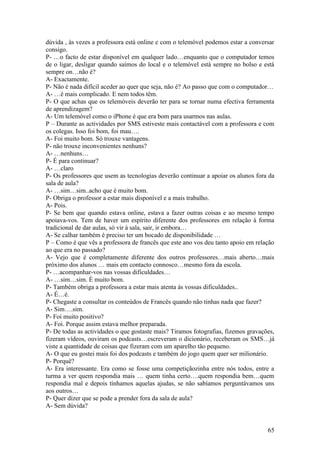 dúvida , às vezes a professora está online e com o telemóvel podemos estar a conversar
consigo.
P- …o facto de estar disponível em qualquer lado…enquanto que o computador temos
de o ligar, desligar quando saímos do local e o telemóvel está sempre no bolso e está
sempre on…não é?
A- Exactamente.
P- Não é nada difícil aceder ao quer que seja, não é? Ao passo que com o computador…
A- …é mais complicado. E nem todos têm.
P- O que achas que os telemóveis deverão ter para se tornar numa efectiva ferramenta
de aprendizagem?
A- Um telemóvel como o iPhone é que era bom para usarmos nas aulas.
P – Durante as actividades por SMS estiveste mais contactável com a professora e com
os colegas. Isso foi bom, foi mau….
A- Foi muito bom. Só trouxe vantagens.
P- não trouxe inconvenientes nenhuns?
A- …nenhuns…
P- É para continuar?
A- …claro
P- Os professores que usem as tecnologias deverão continuar a apoiar os alunos fora da
sala de aula?
A- …sim…sim..acho que é muito bom.
P- Obriga o professor a estar mais disponível e a mais trabalho.
A- Pois.
P- Se bem que quando estava online, estava a fazer outras coisas e ao mesmo tempo
apoiava-vos. Tem de haver um espírito diferente dos professores em relação à forma
tradicional de dar aulas, só vir à sala, sair, ir embora…
A- Se calhar também é preciso ter um bocado de disponibilidade …
P – Como é que vês a professora de francês que este ano vos deu tanto apoio em relação
ao que era no passado?
A- Vejo que é completamente diferente dos outros professores…mais aberto…mais
próximo dos alunos … mais em contacto connosco…mesmo fora da escola.
P- …acompanhar-vos nas vossas dificuldades…
A- …sim…sim. É muito bom.
P- Também obriga a professora a estar mais atenta às vossas dificuldades..
A- É…é.
P- Chegaste a consultar os conteúdos de Francês quando não tinhas nada que fazer?
A- Sim….sim.
P- Foi muito positivo?
A- Foi. Porque assim estava melhor preparada.
P- De todas as actividades o que gostaste mais? Tiramos fotografias, fizemos gravações,
fizeram vídeos, ouviram os podcasts…escreveram o dicionário, receberam os SMS…já
viste a quantidade de coisas que fizeram com um aparelho tão pequeno.
A- O que eu gostei mais foi dos podcasts e também do jogo quem quer ser milionário.
P- Porquê?
A- Era interessante. Era como se fosse uma competiçãozinha entre nós todos, entre a
turma a ver quem respondia mais … quem tinha certo….quem respondia bem…quem
respondia mal e depois tínhamos aquelas ajudas, se não sabíamos perguntávamos uns
aos outros…
P- Quer dizer que se pode a prender fora da sala de aula?
A- Sem dúvida?


                                                                                    65
 