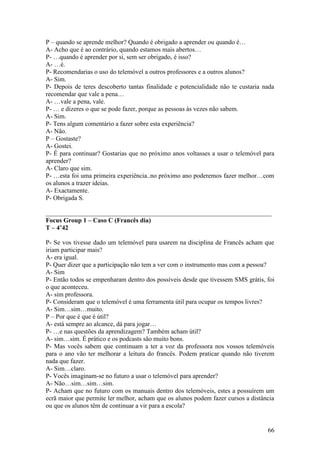 P – quando se aprende melhor? Quando é obrigado a aprender ou quando é…
A- Acho que é ao contrário, quando estamos mais abertos…
P- …quando é aprender por si, sem ser obrigado, é isso?
A- …é.
P- Recomendarias o uso do telemóvel a outros professores e a outros alunos?
A- Sim.
P- Depois de teres descoberto tantas finalidade e potencialidade não te custaria nada
recomendar que vale a pena…
A- …vale a pena, vale.
P- … e dizeres o que se pode fazer, porque as pessoas às vezes não sabem.
A- Sim.
P- Tens algum comentário a fazer sobre esta experiência?
A- Não.
P – Gostaste?
A- Gostei.
P- É para continuar? Gostarias que no próximo anos voltasses a usar o telemóvel para
aprender?
A- Claro que sim.
P- …esta foi uma primeira experiência..no próximo ano poderemos fazer melhor…com
os alunos a trazer ideias.
A- Exactamente.
P- Obrigada S.

______________________________________________________________________
Focus Group 1 – Caso C (Francês dia)
T – 4’42

P- Se vos tivesse dado um telemóvel para usarem na disciplina de Francês acham que
iriam participar mais?
A- era igual.
P- Quer dizer que a participação não tem a ver com o instrumento mas com a pessoa?
A- Sim
P- Então todos se empenharam dentro dos possíveis desde que tivessem SMS grátis, foi
o que aconteceu.
A- sim professora.
P- Consideram que o telemóvel é uma ferramenta útil para ocupar os tempos livres?
A- Sim…sim…muito.
P – Por que é que é útil?
A- está sempre ao alcance, dá para jogar…
P- …e nas questões da aprendizagem? Também acham útil?
A- sim…sim. É prático e os podcasts são muito bons.
P- Mas vocês sabem que continuam a ter a voz da professora nos vossos telemóveis
para o ano vão ter melhorar a leitura do francês. Podem praticar quando não tiverem
nada que fazer.
A- Sim…claro.
P- Vocês imaginam-se no futuro a usar o telemóvel para aprender?
A- Não…sim…sim…sim.
P- Acham que no futuro com os manuais dentro dos telemóveis, estes a possuírem um
ecrã maior que permite ler melhor, acham que os alunos podem fazer cursos a distância
ou que os alunos têm de continuar a vir para a escola?


                                                                                  66
 
