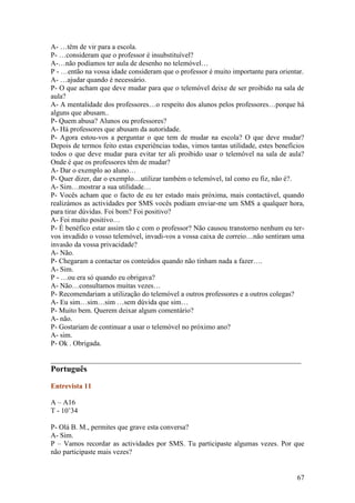 A- …têm de vir para a escola.
P- …consideram que o professor é insubstituível?
A-…não podíamos ter aula de desenho no telemóvel…
P - …então na vossa idade consideram que o professor é muito importante para orientar.
A- …ajudar quando é necessário.
P- O que acham que deve mudar para que o telemóvel deixe de ser proibido na sala de
aula?
A- A mentalidade dos professores…o respeito dos alunos pelos professores…porque há
alguns que abusam..
P- Quem abusa? Alunos ou professores?
A- Há professores que abusam da autoridade.
P- Agora estou-vos a perguntar o que tem de mudar na escola? O que deve mudar?
Depois de termos feito estas experiências todas, vimos tantas utilidade, estes benefícios
todos o que deve mudar para evitar ter ali proibido usar o telemóvel na sala de aula?
Onde é que os professores têm de mudar?
A- Dar o exemplo ao aluno…
P- Quer dizer, dar o exemplo…utilizar também o telemóvel, tal como eu fiz, não é?.
A- Sim…mostrar a sua utilidade…
P- Vocês acham que o facto de eu ter estado mais próxima, mais contactável, quando
realizámos as actividades por SMS vocês podiam enviar-me um SMS a qualquer hora,
para tirar dúvidas. Foi bom? Foi positivo?
A- Foi muito positivo…
P- É benéfico estar assim tão c com o professor? Não causou transtorno nenhum eu ter-
vos invadido o vosso telemóvel, invadi-vos a vossa caixa de correio…não sentiram uma
invasão da vossa privacidade?
A- Não.
P- Chegaram a contactar os conteúdos quando não tinham nada a fazer….
A- Sim.
P - …ou era só quando eu obrigava?
A- Não…consultamos muitas vezes…
P- Recomendariam a utilização do telemóvel a outros professores e a outros colegas?
A- Eu sim…sim…sim …sem dúvida que sim…
P- Muito bem. Querem deixar algum comentário?
A- não.
P- Gostariam de continuar a usar o telemóvel no próximo ano?
A- sim.
P- Ok . Obrigada.

______________________________________________________________________
Português

Entrevista 11

A – A16
T - 10’34

P- Olá B. M., permites que grave esta conversa?
A- Sim.
P – Vamos recordar as actividades por SMS. Tu participaste algumas vezes. Por que
não participaste mais vezes?


                                                                                      67
 