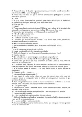A- Porque não tinha SMS grátis e quando comecei a participar foi quando a stôra disse
para enviarmos SMSs que a stora pagava.
P- Muito bem. Foi então isso que te impediu de seres mais participativo. E quando
participaste gostaste?
A- Gostei.
P- Se eu te tivesse emprestado um telemóvel como estava previsto para as actividades
da disciplina de português, achas que terias participado mais?
A- Acho que sim.
P- Porquê?
A- Porque para além de termos sempre os SMS acho que o telemóvel ia fazer parte das
actividades escolares e acho que era bom…ia fazer dele como se fosse meu.
P- Incomodou-te o facto de teres os SMS da escola no teu telemóvel?
A- Não…É um bocado diferente.
P- Mas teres um telemóvel…
A- …tinha um telemóvel só para aquilo
P- Consideras que a escola deveria investir ? E os alunos iriam aceitar, não haveria
problemas andar com dois telemóveis?
A- Sim. Não era inconveniente nenhum.
P- Sendo da mesma operadora até podia ser só um telemóvel e dois cartões.
A- Sim.
P -…seria mais prático do que dois telemóveis.
A- ..andar com dois telemóveis…era mais complicado.
P- O telemóvel parece-te uma ferramenta útil para ocupar os tempo livres?
A- Eu acho que sim.
P- Que utilidade têm os telemóveis para ocupação dos tempos livres?
A- Tem de várias maneiras depende de como a pessoa queira utilizá-lo.
P- Então como que achas que pode ser melhor utilizado. Como se pode potenciar,
beneficiar do seu telemóvel?
A- O telemóvel pode ser usado de várias maneiras: podemos usá-lo como dicionário,
caso queiramos tirar uma dúvida, sinónimos, antónimos, arranjarmos palavras iguais.
P- E se tivesse acesso à internet? E se fosse barato como o acesso através do
computador?
A- Ainda era melhor…porque….
P- …o que melhorava, o que mudava?
A- ..era capaz de mudar muita coisas por causa de estarmos num sítio onde não
podemos mexer no computador com o telemóvel conseguíamos encontrar o que
queríamos facilmente.
P – Será uma grande mudança quando os alunos tiverem acesso à internet no telemóvel
mais em conta e podermos usá-lo efectivamente como ferramenta ….
A- …de aprendizagem
P- Imaginas-te no futuro a aprender através de um telemóvel sozinho? Imagina um
telemóvel como o iPhone.
A- Com um telemóvel, não me consigo imaginar…com um computador acredito.
P- …mas aceder à informação?
A- …sim…aceder à informação acredito…já conseguimos.
P- O telemóvel está sempre ligado, o computador é necessário ligá-lo, demora tempo, às
vezes tens de ter energia eléctrica.
A- …é…isso também é um inconveniente.
P- Achas ou não? Depois de ver bem as coisas. Achas que consegues ver-te a aprender
através de um telemóvel?


                                                                                   68
 