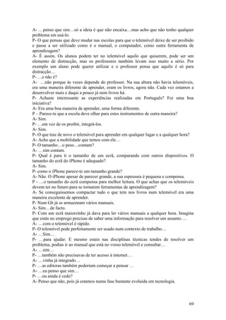 A- …penso que sim…só a ideia é que não encaixa…mas acho que não tenho qualquer
problema em usá-lo.
P- O que pensas que deve mudar nas escolas para que o telemóvel deixe de ser proibido
e passe a ser utilizado como é o manual, o computador, como outra ferramenta de
aprendizagem?
A- É assim. Os alunos podem ter no telemóvel aquilo que quiserem, pode ser um
elemento de distracção, mas os professores também levam isso muito a sério. Por
exemplo um aluno pode querer utilizar e o professor pensa que aquilo é só para
distracção…
P- …e não é?
A- …não porque às vezes depende do professor. Na sua altura não havia telemóveis,
era uma maneira diferente de aprender, eram os livros, agora não. Cada vez estamos a
desenvolver mais e daqui a pouco já nem livros há.
P- Achaste interessante as experiências realizadas em Português? Foi uma boa
iniciativa?
A- Era uma boa maneira de aprender, uma forma diferente.
P – Parece-te que a escola deve olhar para estes instrumentos de outra maneira?
A- Sim.
P- …em vez de os proibir, integrá-los.
A- Sim.
P- O que traz de novo o telemóvel para aprender em qualquer lugar e a qualquer hora?
A- Acho que a mobilidade que temos com ele…
P- O tamanho…o peso…contam?
A- …sim contam.
P- Qual é para ti o tamanho de um ecrã, comparando com outros dispositivos. O
tamanho do ecrã do iPhone é adequado?
A- Sim.
P- como o iPhone parece-te um tamanho grande?
A- Não. O iPhone apesar de parecer grande, a sua espessura é pequena e compensa.
P - …o tamanho do ecrã compensa para melhor leitura. O que achas que os telemóveis
devem ter no futuro para se tornarem ferramentas de aprendizagem?
A- Se conseguíssemos compactar tudo o que tem nos livros num telemóvel era uma
maneira excelente de aprender.
P- Num Gb já se armazenam vários manuais.
A- Sim…de facto.
P- Com um ecrã maiorzinho já dava para ler vários manuais a qualquer hora. Imagina
que estás no emprego precisas de saber uma informação para resolver um assunto….
A- …com o telemóvel é rápido.
P- O telemóvel pode perfeitamente ser usado num contexto de trabalho…
A- …Sim…
P- …para ajudar. E mesmo estais nas disciplinas técnicas tendes de resolver um
problema, podias ir ao manual que está no vosso telemóvel e consultar…
A- …sim…
P- …também não precisavas de ter acesso à internet…
A- …vinha já integrado…
P- …as editoras também poderiam começar a pensar …
A- …eu penso que sim…
P- …ou ainda é cedo?
A- Penso que não, pois já estamos numa fase bastante evoluída em tecnologia.



                                                                                  69
 